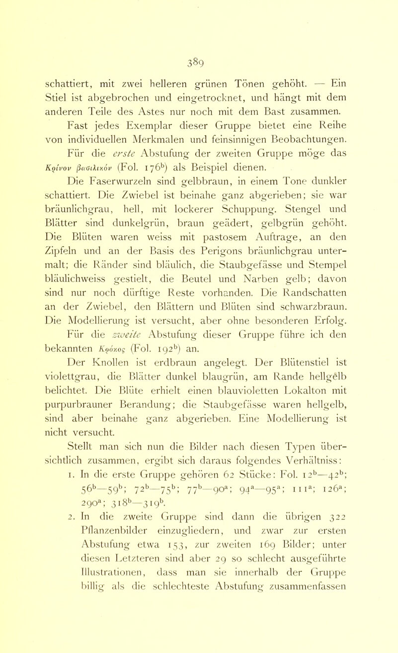 schattiert, mit zwei helleren griinen Tonen gehoht. — Ein Stiel ist abgebrochen und eingetrocknet, und hangt mit dem anderen Teile des Astes nur noch mit dem Bast zusammen. Fast jedes Exemplar dieser Gmppe bietet eine Reihe von individuellen Merkmalen und feinsinnigen Beobachtungen. Fiir die ei'ste Abstufung der zweiten Gruppe mbge das KqIvov (Fol. iy6^) ais Beispiel dienen. Die Faserwurzeln sind gelbbraun, in einem Tone dunkler schattiert. Die Zwiebel ist beinahe ganz abgerieben; sie war braunlichgrau, hell, mit lockerer Schuppung. Stengel und Bliltter sind dunkelgriin, braun geadert, gelbgriin gehoht. Die Bliiten waren weiss mit pa.stosem Auftrage, an den Zipfeln und an der Basis des Perigons braunlichgrau unter- malt; die Rander sind blaulich, die Staubgefiisse und Stempel blaulichweiss gestielt, die Beutel und Narben gelb; davon sind nur noch diirftige Reste vorhanden. Die Randschatten an der Zwiebel, den Blattern und Bliiten sind schwarzbraun. Die Modellierung ist versucht, aber ohne besonderen Erfolg. Fiir die zzveite Abstufung dieser Gruppe fiihre ich den bekannten Kooy.og (Fol. 192'’) an. Der Knollen ist erdbraun angelegt. Der Bliitenstiel ist violettgrau, die Blatter dunkel blaugriin, am Rande hellgelb belichtet. Die Bliite erhielt einen blauvioletten Lokalton mit purpurbrauner Berandung; die .Staubgefasse waren hellgelb, sind aber beinahe ganz abgerieben. Eine Modellierung ist nicht versucht. Stellt man .sich nun die Bilder nach diesen Typen iiber- sichtlich zusammen, ergibt .sich daraus folgendes Verhaltniss: 1. In die erste Gruppe gehbren 62 Stiicke: Pol. 12*^—42*^; 56^—59’’; 72’’—75^; 77^—90^; 94®—95^; III®; 126®; 290®; 318^—3i9*^- 2. In die zweite Gruppe sind dann die iibrigen 322 Pllanzenbilder einzugliedern, und zwar zur ersten Abstufung etwa 153, zur zweiten 169 Bilder; unter diesen Letzteren sind alier 29 so schlecht ausgefiihrte lllustrationen, dass man sie innerhalb der Gruppe billig ais die schlechteste Abstufung zusammenfassen