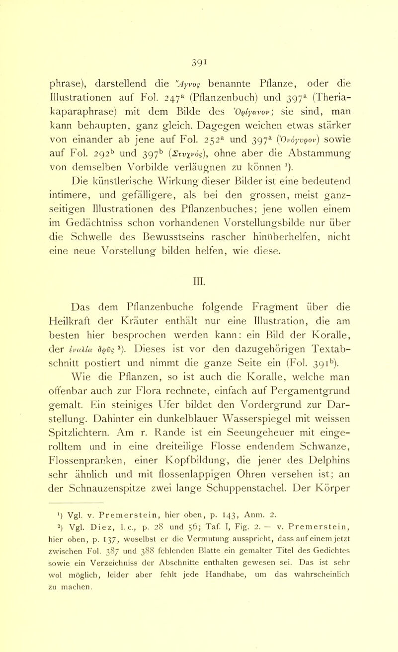 phrase), darstellend die ”Ayvog benannte Pflanze, oder die Illustrationen auf Fol. 247=* (Pflanzenbuch) und 397^ (Theria- kaparaphrase) mit dem Bilde des 'OQiyavov; sie sind, man kann behaupten, ganz gleich. Dagegen weichen etwas starker von einander ab jene auf Fol. 252® und 397^ (OvoyvQot') sowie auf Fol. 292*^ und 397’’ (Zzvxvog), ohne aber die Abstammung von demselben Vorbilde verlaugnen zu konnen '). Die kiinstlerische Wirkung dieser Bilder ist eine bedeutend intimere, und gefalligere, ais bei den grossen, meist ganz- seitigen Illustrationen des Pflanzenbuches; jene wollen einem im Gedachtniss schon vorhandenen Vorstellungsbilde nur iiber die Schwelle des Bewusstseins rascher hiniiberhelfen, nicht eine neue Vorstellung bilden helfen, wie diese. III. Das dem Pflanzenbuche folgende Fragment iiber die Fleilkraft der Kriiuter enthalt nur eine Illustration, die am besten hier besprochen werden kann: ein Bild der Koralle, der evakui dQvg ^). Dieses ist vor den dazugehbrigen Textab- schnitt postiert und nimmt die ganze Seite ein (Fol. 39 D). Wie die Pllanzen, so ist auch die Koralle, welche man offenbar auch zur Flora rechnete, einfach auf Pergamentgrund gemalt. Fin steiniges Ufer bildet den Vordergrund zur Dar- stellung. Dahinter ein dunkelblauer Wasserspiegel mit weissen Spitzlichtern. Am r. Rande ist ein Seeungeheuer mit einge- rolltem und in eine dreiteilige Flosse endendem Schwanze, Flossenpranken, einer Kopfbildung, die jener des Delphins sehr iihnlich und mit flossenlappigen Ohren versehen ist; an der Schnauzenspitze zwei lange Schuppenstachel. Der Kbrper 9 Vgl. V. Premerstein, hier oben, p. 143, Anm. 2. 2) Vgl. Diez, 1. c., p. 28 und 56; Taf. I, Fig. 2.— v. Premerstein, hier oben, p. 137, woselbst er die Vermutung ausspricht, dass auf einem jetzt zwischen Fol. 387 und 388 fehlenden Blatte ein gemalter Titel des Gedichtes sowie ein Verzeichniss der Abschnitte enthalten gewesen sei. Das ist sehr wol moglich, leider aber fehlt jede Handhabe, um das wahrscheinlich zu machen.
