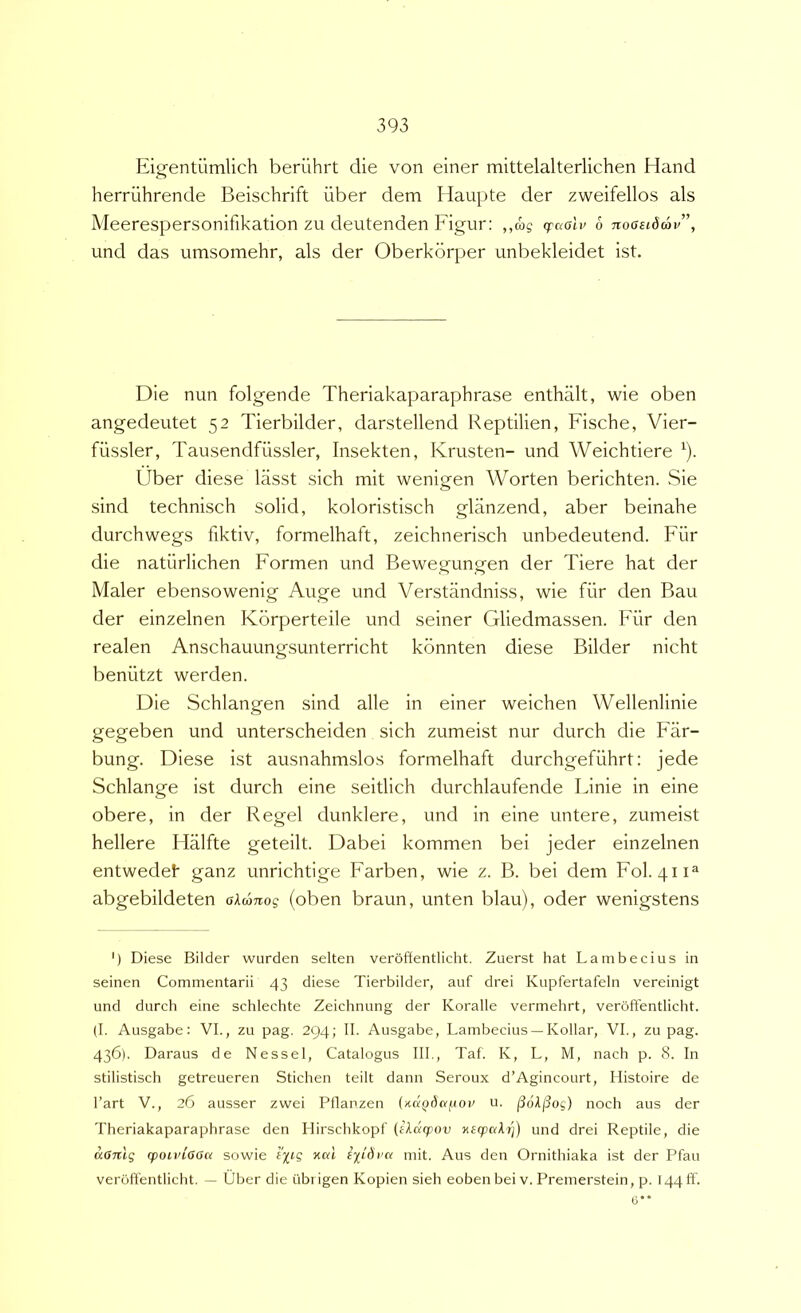 Eig-entumlich berilhrt die von einer mittelalterlichen Hand herriihrende Beischrift uber dem Haupte der zweifellos ais Meerespersonifikation zu deutenden Figur: ,,cos craolv 6 noosidav”, und das umsomehr, ais der Oberkorper unbekleidet ist. Die nun folgende Theriakaparaphrase enthalt, wie oben angedeutet 52 Tierbilder, darstellend Reptilien, Fische, Vier- filssler, Tausendfiissler, Insekten, Krusten- und Weichtiere ^). Uber diese lasst sich mit wenigen Worten berichten. Sie sind technisch solid, koloristisch glanzend, aber beinahe durchwegs fiktiv, formelhaft, zeichnerisch unbedeutend. Fiir die natiirlichen Formen und Bewegungen der Tiere hat der Maler ebensowenig Auge und Verstandniss, wie fiir den Bau der einzelnen Korperteile und seiner Gliedmassen. Fiir den realen Anschauungsunterricht konnten diese Bilder nicht beniitzt werden. Die Schlangen sind alie in einer weichen Wellenlinie gegeben und unterscheiden sich zumeist nur durch die Far- bung. Diese ist ausnahmslos formelhaft durchgefiihrt: jede Schlange ist durch eine seitlich durchlaufende Finie in eine obere, in der Regel dunklere, und in eine untere, zumeist hellere Hiilfte geteilt. Dabei kommen bei jeder einzelnen entwedef ganz unrichtige Farben, wie z. B. bei dem Fol. 411^ abgebildeten akcjTiog (oben braun, unten blau), oder wenigstens ') Diese Bilder wurden selten veroffentlicht. Zuerst hat Lambecius in seinen Commentarii 43 diese Tierbilder, auf drei Kupfertafeln vereinigt und durch eine schlechte Zeichnung der Koralle vermehrt, veroffentlicht. (I. Ausgabe: VI., zu pag. 294; II. Ausgabe, Lambecius — Kollar, VI., zu pag. 436). Daraus de Nessei, Catalogus III., Taf. K, L, M, nach p. 8. In stilistisch getreueren Stichen teilt dann Seroux d’Agincourt, Ilistoire de l’art V., 26 ausser zwei Pflanzen {udi^daftoif u. ^6kj3og) noch aus der Theriakaparaphrase den Hirschkopf (ikdcpuv Kecpak7j) und drei Reptile, die aGnlg (pOLvioou sowie 'i^tg xal ipdrc/ mit. Aus den Ornithiaka ist der Pfau veroffentlicht. — Uber die iibrigen Kopien sieh eobenbei v. Premerstein, p. 144 ff. 6**