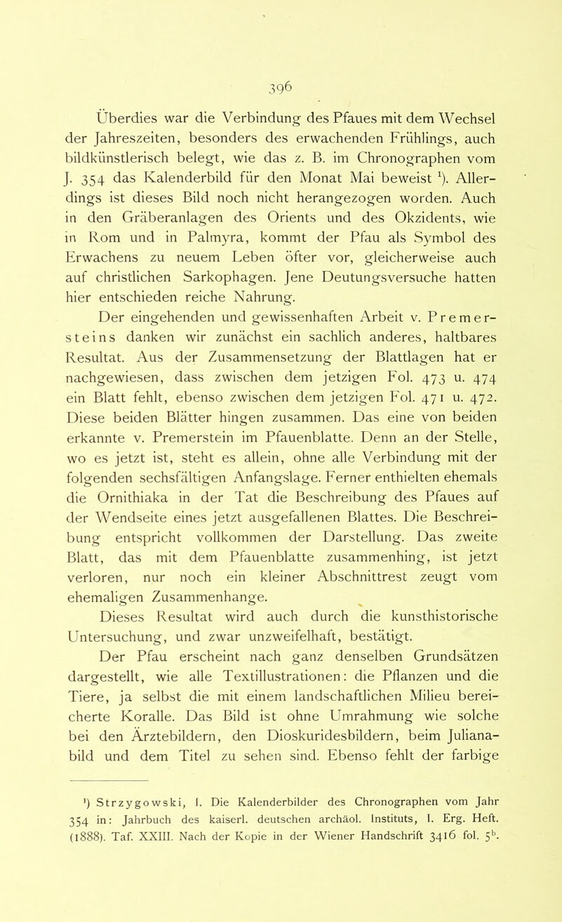 Uberdies war die Verbindung des Pfaues mit dem Wechsel der Jahreszeiten, besonders des erwachenden Friihlings, auch bildkiinstlerisch belegt, wie das z. B. im Chronographen vom J. 354 das Kalenderbild fiir den Monat Mai beweist ^). Aller- dings ist dieses Bild noch nicht herangezogen worden. Auch in den Graberanlagen des Orients und des Okzidents, wie in Rom und in Palmyra, kommt der Pfau ais Symbol des Erwachens zu neuem Leben dfter vor, gleicherweise auch auf christlichen Sarkophagen. Jene Deutungsversuche hatten hier entschieden reiche Nahrung. Der eingehenden und gewissenhaften Arbeit v. Premer- steins danken wir zunachst ein sachlich anderes, haltbares Resultat. Aus der Zusammensetzung der Blattlagen hat er nachgewiesen, dass zwischen dem jetzigen Fol. 473 u. 474 ein Blatt fehlt, ebenso zwischen dem jetzigen Fol. 471 u. 472. Diese beiden Blatter hingen zusamrnen. Das eine von beiden erkannte v. Premerstein im Pfauenblatte. Denn an der Stelle, wo es jetzt ist, steht es allein, ohne alie Verbindung mit der folgenden sechsfaltigen Anfangslage. Ferner enthielten ehemals die Ornithiaka in der Tat die Beschreibung des Pfaues auf der Wendseite eines jetzt ausgefallenen Blattes. Die Beschrei- bung entspricht vollkommen der Darstellung. Das zweite Blatt, das mit dem Pfauenblatte zusammenhing, ist jetzt verloren, nur noch ein kleiner Abschnittrest zeugt vom ehemaligen Zusammenhange. Dieses Resultat wird auch durch die kunsthistorische Untersuchung, und zwar unzweifelhaft, bestatigt. Der Pfau erscheint nach ganz denselben Grundsatzen dargestellt, wie alie Textillustrationen: die Pflanzen und die Tiere, ja selbst die mit einem landschaftlichen Milieu berei- cherte Koralle. Das Bild ist ohne Umrahmung wie solche bei den Arztebildern, den Dioskuridesbildern, beim Juliana- bild und dem Xitel zu sehen sind. Ebenso fehlt der farbige ’) Strzygowski, I. Die Kalenderbilder des Chronographen vom Jahr 354 in: Jahrbuch des kaiserl. deutschen archaol. Instituis, I. Erg. Heft. (1888). Taf. XXIII. Nach der Kopie in der Wiener Handschrift 34^6 fol. 5’^-