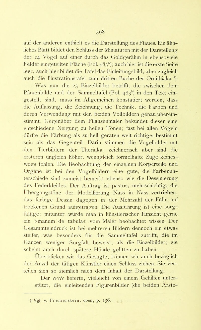auf der anderen enthielt es die Darstellung des Pfaues. Ein ahn- liches Blatt bildet den Schluss der Miniaturen mit der Darstellung der 24 Vogel auf einer durch das Goldgerahm in ebensoviele Felder eingeteilten Flache (Fol. 483’'); auch hier ist die erste Seite leer, auch hier bildet die Tafel das Finleitungsbild, aber zugleich auch die Illustrationstafel zum dritten Buche der Ornithiaka ^). Was nun die 23 Finzelbilder betrifft, die zwischen dem Pfauenbilde und der Sammeltafel (Fol. 483^’) in den Text ein- gestellt sind, muss im Allgemeinen konstatiert werden, dass die Auffassung, die Zeichnung, die Technik, die Farben und deren Verwendung mit den beiden Vollbildern genau iiberein- stimmt. Gegeniiber dem Pflanzenmaler bekundet dieser eine entschiedene Neigung zu hellen Tbnen; fast bei allen Vbgeln durfte die Farbung ais zu hell geraten weit richtiger bestimmt sein ais das Gegenteil. Darin stimmen die Vogelbilder mit den Tierbildern der Theriaka; zeichnerisch aber sind die ersteren ungleich hbher, wenngleich formelhafte Ziige keines- wegs fehlen. Die Beobachtung der einzelnen Kbrperteile und Organe ist bei den Vogelbildern eine gute, die Farbenun- terschiede sind zumeist bemerkt ebenso wie die Dessinierung des Federkleides. Der Auftrag ist pastos, mehrschichtig, die Ubergangstbne der Modellierung Nass in Nass vertrieben, das farbige Dessin dagegen in der Mehrzahl der Falle auf trockenen Grund aufgetragen. Die Austiihrung ist eine sorg- faltige; mitunter wiirde man in kunstlerischer Hinsicht gerne ein >manum de tabula« vom Maler beobachtet wissen. Der Gesammteindruck ist bei mehreren Bildern dennoch ein etwas steifer, was besonders fiir die Sammeltafel zutrifft, die im Ganzen weniger Sorgfalt beweist, ais die Finzelbilder; sie scheint auch durch spatere Hande gelitten zu haben. Uberblicken wir das Gesagte, kbnnen wir auch beziiglich der Anzal der tatigen Kiinstler einen Schluss ziehen. Sie ver- teilen sich so ziemlich nach dem Inhalt der Darstellung. Der erste lieferte, vielleicht von einem Gehilfen unter- stiitzt, die einleitenden Figurenbilder (die beiden Arzte-