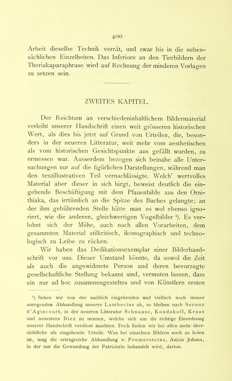 Arbeit dieselbe Technik verrat, und zwar bis in die neben- sachlichen Einzelheiten. Das Inferiore an den Tierbildern der Theriakaparaphrase wird auf Rechnung der minderen Vorlagen zu setzen sein. ZWEITES KAPITEL. Der Reichtum an verschiedeninhaltlichem Bildermaterial verleiht unserer Handschrift einen weit grbsseren historischen Wert, ais dies bis jetzt auf Grund von Urteilen, die, beson- ders in der neueren Litteratur, weit mehr vom aesthetischen ais vom historischen Gesichtspunkte aus gefallt wurden, zu ermessen war. Ausserdem bezogen sich beinahe alie Unter- suchungen nur auf die figurlichen Darstellungen, wahrend man den textillustrativen Teii vernachlassigte. Welch’ wertvolles Material aber dieser in sich birgt, beweist deutlich die ein- gehende Beschaftigung mit dem Pfauenbilde aus den Orni- thiaka, das irrtiimlich an die Spitze des Buches gelangte; an der ihm gebiihrenden Stelle hatte man es wol ebenso igno- riert, wie die anderen, gleichwertigen Vogelbilder ^). Es ver- lohnt sich der Miihe, auch nach allen Vorarbeiten, dem gesammten Material stilkritisch, ikonographisch und techno- logisch zu Leibe zu riicken. Wir haben das Dedikationsexemplar einer Bilderhand- schrift vor uns. Dieser Umstand kbnnte, da sowol die Zeit ais auch die angewidmete Person und deren bevorzugte gesellschaftliche Stellung bekannt sind, vermuten lassen, dass ein nur ad hoc zusammengesteltes und von Kiinstlern ersten ') Sehen wir von der sachlich eingehenden und vielfach noch immer anregenden Abhandlung unseres Lambecius ab, so bleiben nach Seroux d’Agincourt, in der neueren Litteratur Schnaase, Kondakoff, Kraus und neuestens Diez zu nennen, welche sich um die richtige Einordnung unserer Handschrift verdient machten. Doch finden wir bei allen mehr ilber- sichtliche ais eingehende Urteile. Was bei einzelnen Bildern noch zu holen ist, mag die ertragreiche Abhandlung v. Premersteins, Anicia Juliana, in der nur die Gewandung der Patrizierin behandelt wird, dartun.