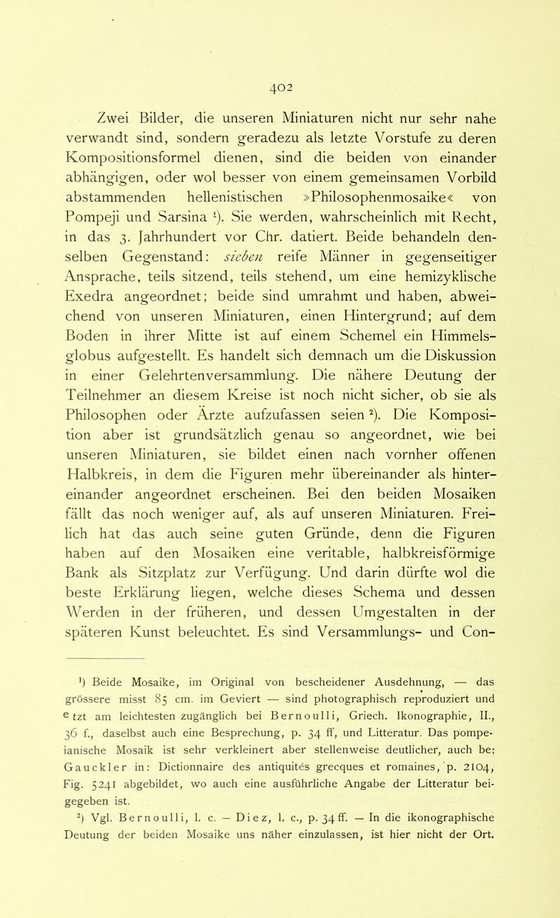 Zwei Bilder, die unseren Miniaturen nicht nur sehr nahe verwandt sind, sondern geradezu ais letzte Vorstufe zu deren Kompositionsformel dienen, sind die beiden von einander abhangigen, oder wol besser von einem gemeinsamen Vorbild abstammenden hellenistischen »Philosophenmosaike« von Pompeji und Sarsina ’). Sie werden, wahrscheinlich mit Recht, in das 3. jahrhundert vor Chr. datiert. Beide behandeln den- selben Gegenstand: sieben reife Manner in gegenseitiger Ansprache, teils sitzend, teils stehend, um eine hemizyklische Exedra angeordnet; beide sind umrahmt und haben, abwei- chend von unseren Miniaturen, einen Hintergrund; auf dem Boden in ihrer Mitte ist auf einem Schemel ein Himmels- globus aufgestellt. Es handelt sich demnach um die Diskussion in einer Gelehrtenversammlung. Die nahere Deutung der Teilnehmer an diesem Kreise ist noch nicht sicher, ob sie ais Philosophen oder Arzte aufzufassen seien ^). Die Komposi- tion aber ist grundsatzlich genau so angeordnet, wie bei unseren Miniaturen, sie bildet einen nach vornher offenen Halbkreis, in dem die Eiguren mehr iibereinander ais hinter- einander angeordnet erscheinen. Bei den beiden Mosaiken fallt das noch weniger auf, ais auf unseren Miniaturen. Erei- lich hat das auch seine guten Griinde, denn die Eiguren haben auf den Mosaiken eine veritable, halbkreisformige Bank ais Sitzplatz zur Verfiigung. Und darin diirfte wol die beste Erklarung liegen, welche dieses Schema und dessen Werden in der friiheren, und dessen Umgestalten in der spateren Kunst beleuchtet. Es sind Versammlungs- und Con- ') Beide Mosaike, im Original von bescheidener Ausdehnung, — das grossere misst 85 cm. im Geviert — sind photographisch reproduziert und ^ fzt am leichtesten zuganglich bei B er no ulli, Griech. Ikonographie, IL, 36 f., daselbst auch eine Besprechung, p. 34 ff, und Litteratur. Das pompe- ianische Mosaik ist sehr verkleinert aber stellenweise deutlicher, auch be; Gauckler in: Dictionnaire des antiquitds grecques et romaines,'p. 2104, Fig. 5241 abgebildet, wo auch eine ausfiihrliche Angabe der Litteratur bei- gegeben ist. Vgl. Bernoulli, 1. c. — Diez, 1. c., p. 34ff. — In die ikonographische Deutung der beiden Mosaike uns naher einzulassen, ist hier nicht der Ort.