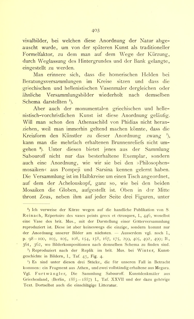 vivalbilder, bei welchen diese Anordnung der Natur abge- auscht wurde, um von der spateren Kunst ais traditioneller Formelfaktor, zu dem man auf dem Wege der Kiirzung, durch Weglassung des Hintergrundes und der Bank gelangte, eingestellt zu werden. Man erinnere sich, dass die homerischen Helden bei Beratungsversammlungen im Kreise sitzen und dass die griechischen und hellenistischen Vasenmaler dergleichen oder ahnliche Versammlungsbilder wiederholt nach demselben Schema darstellten ^). Aber auch der monumentalen griechischen und helle- nistisch-vorchristlichen Kunst ist diese Anordnung gelaufig. Will man schon den Athenaschild von Phidias nicht heran- ziehen, weil man immerhin geltend machen konnte, dass die Kreisform den Kiinstler zu dieser Anordnung zwang ^), kann man die mehrfach erhaltenen Brunnenreliefs nicht um- gehen ®). Unter diesen bietet jenes aus der Sammlung Sabouroff nicht nur das besterhaltene Exemplar, sondern auch eine Anordnung, wie wir sie bei den »Philosophen- mosaiken« aus Pompeji und Sarsina kennen gelernt haben. Die Versammlung ist im Halbkreise um einen Tisch angeordnet, auf dem der Achelouskopf, ganz so, wie bei den beiden Mosaiken die Globen, aufgestellt ist. Oben in der Mitte thront Zeus, neben ihm auf jeder Seite drei Figuren, unter *) Ich verweise der Kiirze wegen auf die handliche Publikation von S Reinach, Repertoire des vases peints grecs et dtrusques, I., 446, woselbst eine Vase des brit. Mus., mit der Darstellung einer Gotterversammlung reproduziert ist. Diese ist aber keineswegs die einzige, sondern kommt nur der Anordnung unserer Bilder am nachsten. — Ausserdem vgl. noch I., p. 98-100, 103, 105, 108, 154, 158, 167, 175, 299, 405, 492, 499; II., 361, 362, wo Bilderkoinpositionen nach demselben Schema zu finden sind. Reproduziert nach der Replik im brit. Mus. bei Win ter, Kunst- geschichte in Bildern, I., Taf 43, Fig. 4. ■‘) Es sind unter diesen drei Stiicke, die fiir unseren Fall in Betracht kommen : ein Fragment aus Athen, undzwei vollstandig erhaltene aus Megara. Vgl. Furtwangler, Die Sammlung Sabouroff. Kunstdenkmaler aus Griechenland, (Berlin, 1883 —1887) I., Taf. XXVII und der dazu gehbrige Text. Dortselbst auch die einschlSgige Litteratur.