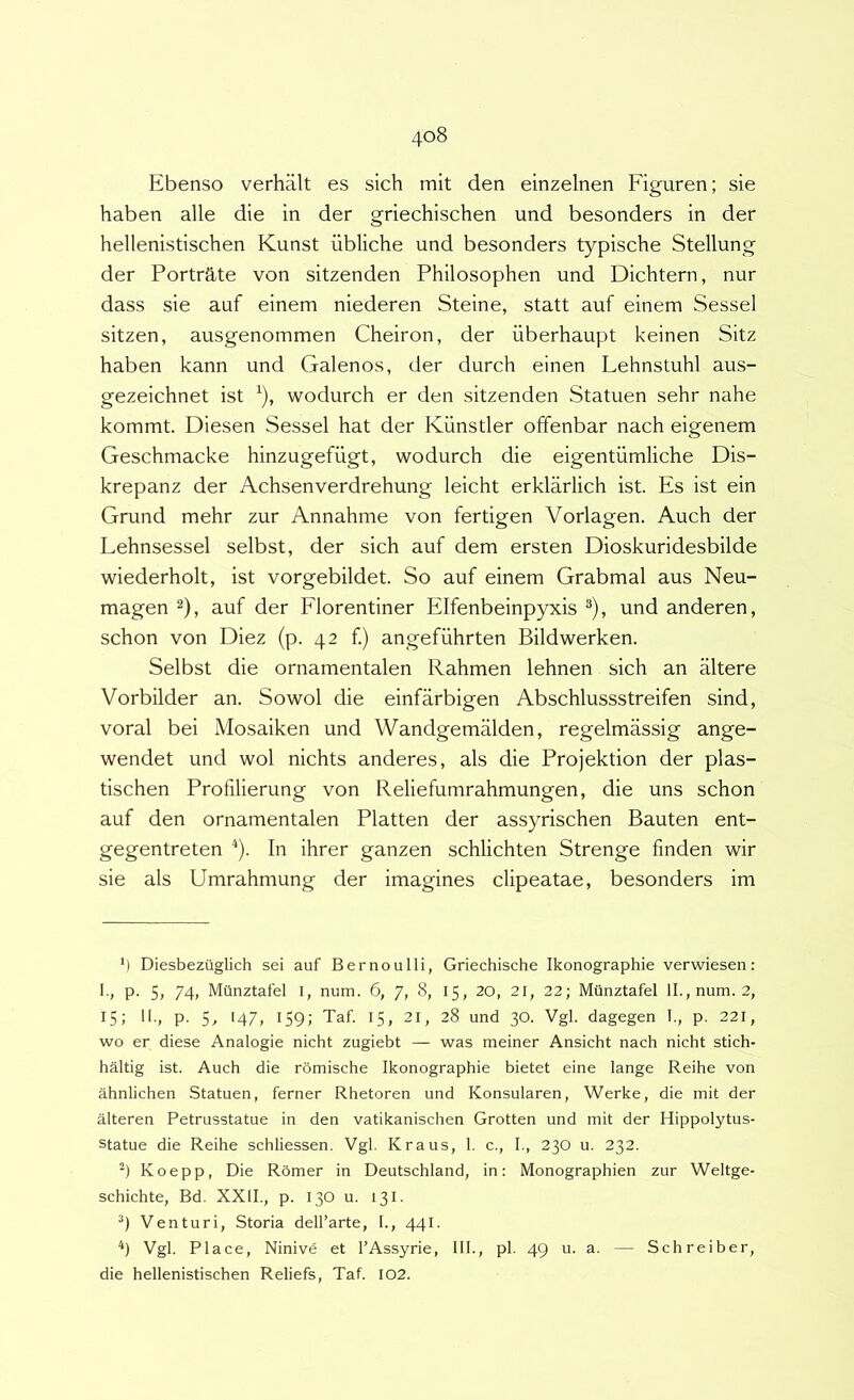 Ebenso verhalt es sich mit den einzelnen Figuren; sie haben alie die in der griechischen und besonders in der hellenistischen Kunst iibliche und besonders typische Stellung der Portrate von sitzenden Philosophen und Dichtern, nur dass sie auf einem niederen Steine, statt auf einem Sessel sitzen, ausgenommen Cheiron, der iiberhaupt keinen Sitz haben kann und Galenos, der durch einen Lehnstuhl aus- gezeichnet ist ^), wodurch er den sitzenden Statuen sehr nahe kommt. Diesen Sessel hat der Kiinstler offenbar nach eigenem Geschmacke hinzugefiigt, wodurch die eigentiimliche Dis- krepanz der Achsenverdrehung leicht erklarlich ist. Es ist ein Grund mehr zur Annahme von fertigen Vorlagen. Auch der Lehnsessel selbst, der sich auf dem ersten Dioskuridesbilde wiederholt, ist vorgebildet. So auf einem Grabmal aus Neu- magen 2), auf der Florentiner Elfenbeinpyxis ^), und anderen, schon von Diez (p. 42 f.) angefiihrten Bildwerken. Selbst die ornamentalen Rahmen lehnen sich an altere Vorbilder an. Sowol die einfarbigen Abschlussstreifen sind, voral bei Mosaiken und Wandgemalden, regelmassig ange- wendet und wol nichts anderes, ais die Projektion der plas- tischen Profilierung von Reliefumrahmungen, die uns schon auf den ornamentalen Platten der assyrischen Bauten ent- gegentreten ^). In ihrer ganzen schlichten Strenge finden wir sie ais Umrahmung der imagines clipeatae, besonders im M Diesbeziiglich sei auf B er no ulli, Griechische Ikonographie verwiesen: 1., p. 5, 74, Mtlnztafel i, num. 6, 7, 8, 15, 20, 21, 22; Munztafel ll.,num. 2, 15; II., p. Sj >47, 159; Taf. 15, 21, 28 und 30. Vgl. dagegen 1., p. 221, wo er diese Analogie nicht zugiebt — was meiner Ansicht nach nicht stich- haltig ist. Auch die romische Ikonographie bietet eine lange Reihe von ahnlichen Statuen, ferner Rhetoren und Konsularen, Werke, die mit der alteren Petrusstatue in den vatikanischen Grotten und mit der Hippolytus- statue die Reihe schliessen. Vgl. Kraus, 1. c., I., 230 u. 232. Koepp, Die Romer in Deutschland, in: Monographien zur Weltge- schichte, Bd. XXII., p. 130 u. 131. Venturi, Storia delharte, I., 441. ‘‘) Vgl. Place, Ninivd et 1’Assyrie, III., pl. 49 u. a. — Schreiber, die hellenistischen Reliefs, Taf. 102.