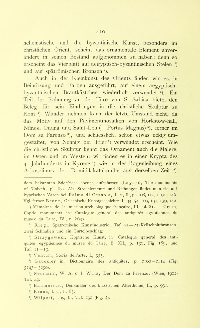 hellenistische und die byzantinische Kunst, besonders im christlichen Orient, scheint das ornamentale Element unver- andert in seinen Bestand aufgenommen zu haben; denn so erscheint das Vierblatt auf aegyptisch-byzantinischen Stelen ') und auf spatrdmischen Bronzen ^). Auch in der Kleinkunst des Orients finden wir es, in Beinritzung und Farben ausgefiihrt, auf einem aeg}^ptisch- byzantinischen Brautkastchen wiederholt verwendet ^). Ein Teii der Rahmung an der Tiire von S. Sabina bietet den Beleg fiir sein Eindringen in die christliche Skulptur zu Rom ^). Wunder nehmen kann der letzte Umstand nicht, da das Motiv auf den Pavimentmosaiken von Horkstow-hall, Nimes, Oudna und Saint-Leu (= Portus Magnus)®), ferner im Dom zu Parenzo ®), und schliesslich, schon etwas eckig um- gestaltet, von Nennig bei Trier^) verwendet erscheint. Wie die christliche Skulptur kennt das Ornament auch die Malerei im Osten und im Westen: wir finden es in einer Krypta des 4. Jahrhunderts in Kyrene ®) wie in der Bogenleibung eines Arkosoliums der Domitillakatakombe aus derselben Zeit ®). dem bekannten Stierfriese ebenso aufzufassen (Layard, The monuments of Niniveh, pl. 87). Ais Streuelemente und Reihungen fiadet man sie auf kyprischen Vasen bei Palma di Cesnola, 1. c., II., pl. 108, 1 lO, IIQu. 146. Vgl. ferner Brunn, Griechische Kunstgeschichte, I., 34, 54, 109, 131, 139, 142- ') Mdmoires de la mission archdologique fran9aise, III., pl. 81. — Crum, Coptic monuments in: Catalogue gendral des antiquites dgyptiennes du musde du Caire, IV , n. 8633. Riegl, Spatromische Kunstindustrie, Taf. 21—23 (Keilschnittbronzen, zwei Schnallen und ein Giirtelbeschlag). Strzygowski, Koptische Kunst, in: Catalogue gdndral des anti- quitds dgyptiennes du musde du Caire, B. XII., p. 130, Fig. 189, und Taf. II —13. ''I Venturi, Storia dell’arte, I., 355. ®) Gauckler in: Dictionnaire des antiquitds, p. 2100 —2114 (Fig. 5247-5250). '’) Neumann, W. A. u. I. Wlha, Der Dom zu Parenzo, (Wien, 1902) Taf. 49. Baumeister, Denkmaler des klassischen Alterthums, II., p. 931. *) Kraus, 1. c., I., 85. ®) Wilpert, 1. c., II., Taf. 230 (Fig. b).