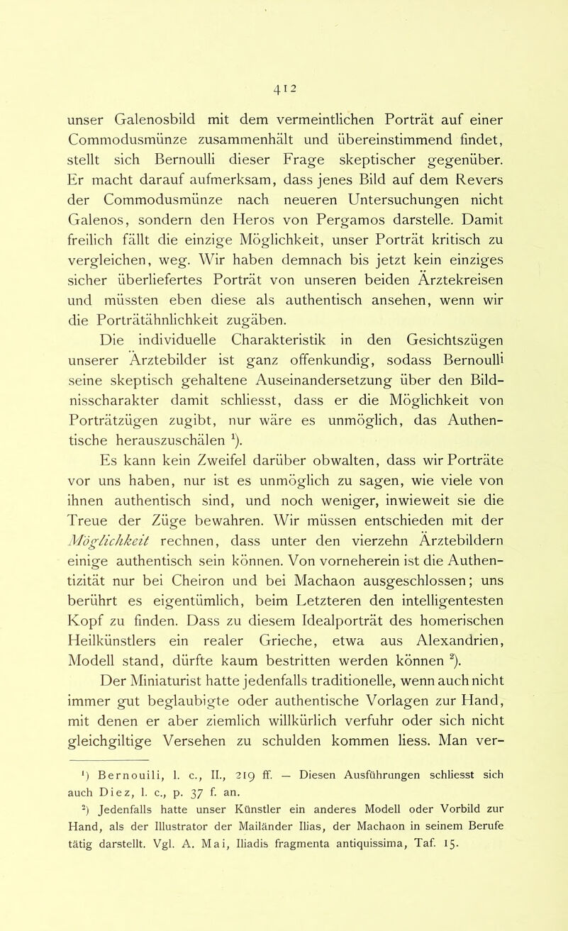 unser Galenosbild mit dem vermeintlichen Portrat auf einer Commodusmiinze zusammenhalt und iibereinstimmend findet, stellt sich Bernoulli dieser Frage skeptischer gegeniiber. Er macht darauf aufmerksam, dass jenes Bild auf dem Revers der Commodusmunze nach neueren Untersuchungen nicht Galenos, sondern den Heros von Pergamos darstelle. Damit frellich fallt die einzige Moglichkeit, unser Portrat kritisch zu vergleichen, weg. Wir haben demnach bis jetzt kein einziges sicher iiberliefertes Portrat von unseren beiden Arztekreisen und miissten eben diese ais authentisch ansehen, wenn wir die Portratahnlichkeit zugaben. Die individuelle Charakteristik in den Gesichtszugen unserer Arztebilder ist ganz offenkundig, sodass Bernoulli seine skeptisch gehaltene Auseinandersetzung iiber den Bild- nisscharakter damit schliesst, dass er die Moglichkeit von Portratziigen zugibt, nur ware es unmoglich, das Authen- tische herauszuschalen ^). Es kann kein Zweifel dariiber obwalten, dass wir Portrate vor uns haben, nur ist es unmoglich zu sagen, wie viele von ihnen authentisch sind, und noch weniger, inwieweit sie die Treue der Ziige bewahren. Wir miissen entschieden mit der Moglichkeit rechnen, dass unter den vierzehn Arztebildern elnige authentisch sein konnen. Von vorneherein ist die Authen- tizitat nur bei Cheiron und bei Machaon ausgeschlossen; uns beriihrt es eigentiimlich, beim Letzteren den intelligentesten Kopf zu finden. Dass zu diesem Idealportrat des homerischen Heilkiinstlers ein realer Grieche, etwa aus Alexandrien, Modell stand, diirfte kaum bestritten werden konnen ^). Der Miniaturist hatte jedenfalls traditionelle, wenn auch nicht immer gut beglaubigte oder authentische Vorlagen zur Hand, mit denen er aber ziemlich willkurlich verfuhr oder sich nicht gleichgiltige Versehen zu schulden kommen liess. Man ver- ‘) Bernouili, I. c., II., 219 ff. — Diesen Ausfiihrungen schliesst sich auch Diez, 1. c., p. 37 f. an. ') Jedenfalls hatte unser Ktlnstler ein anderes Modell oder Vorbild zur Hand, ais der Illustrator der Maildnder Ilias, der Machaon in seinem Berufe tatig darstellt. Vgl. A. Mai, Iliadis fragmenta antiquissima, Taf 15-