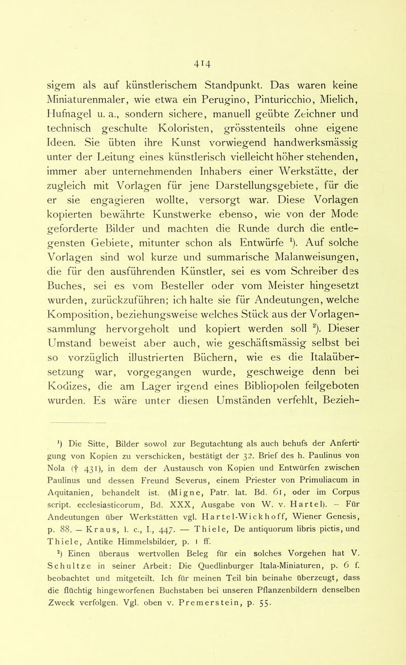 sigem ais auf kunstlerischem Standpunkt. Das waren keine Miniaturenmaler, wie etwa ein Perugino, Pinturicchio, Mielich, Hufnagel u. a., sondern sichere, manuell geiibte Zeichner und technisch geschulte Koloristen, grdsstenteils ohne eigene Ideen. Sie iibten ihre Kunst vorwiegend handwerksmassig linter der Leitung eines kiinstlerisch vielleicht hbher stehenden, immer aber unternehmenden Inhabers einer WerkstMte, der zugleich mit Vorlagen fiir jene Darstellungsgebiete, fiir die er sie engagieren wollte, versorgt war. Diese Vorlagen kopierten bewahrte Kunstwerke ebenso, wie von der Mode geforderte Bilder und machten die Runde durch die entle- gensten Gebiete, mitunter schon ais Entwiirfe ^). Auf solche Vorlagen sind wol kurze und summarische Malanweisungen, die fiir den ausfiihrenden Kiinstler, sei es vom Schreiber des Buches, sei es vom Besteller oder vom Meister hingesetzt wurden, zuriickzufiihren; ich halte sie fiir Andeutungen, welche Komposition, beziehungsweise welches Stiick aus der Vorlagen- sammlung hervorgeholt und kopiert werden soli ^). Dieser Umstand beweist aber auch, wie geschaftsmassig selbst bei so vorziiglich illustrierten Buchern, wie es die Italaiiber- setzung war, vorgegangen wurde, geschweige denn bei Kodizes, die am Lager irgend eines Bibliopolen feilgeboten wurden. Es ware unter diesen Umstanden verfehlt, Bezieh- ') Die Sitte, Bilder sowol zur Begutachtung ais auch behufs der Anferti' gung von Kopien zu verschicken, bestatigt der 32. Brief des h. Paulinus von Nola (t 431), in dem der Austausch von Kopien und Entwiirfen zwischen Paulinus und dessen Freund Severus, einem Priester von Primuliacum in Aquitanien, behandelt ist. (Migne, Patr. lat. Bd. 6l, oder im Corpus script. ecclesiasticorum, Bd. XXX, Ausgabe von W. v. Hartel). - Fiir Andeutungen ilber Werkstatten vgl. Hartel-Wickhoff, Wiener Genesis, p. 88. — Kraus, 1. c., I., 447. — Thiele, De antiquorum libris pictis, und Thiele, Antike Himmelsbilder, p. 1 ff. *) Einen (iberaus wertvollen Beleg fiir ein solches Vorgehen hat V. Schultze in seiner Arbeit: Die Quedlinburger Itala-Miniaturen, p. 6 f. beobachtet und mitgeteilt, Ich fiir meinen Teii bin beinahe Uberzeugt, dass die flilchtig hingeworfenen Buchstaben bei unseren Pflanzenbildern denselben Zweck verfolgen. Vgl. oben v. Premerstein, p. 55-