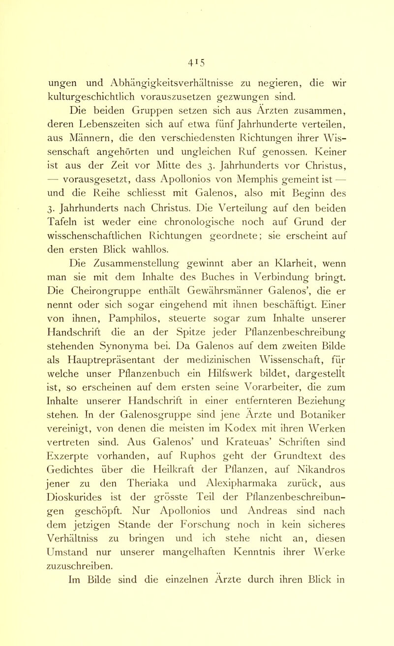 ungen und Abhangigkeitsverhaltnisse zu negieren, die wir kulturgeschichtlich vorauszusetzen gezwungen sind. Die beiden Gruppen setzen sich aus Arzten zusammen, deren Lebenszeiten sich auf etwa fiinf Jahrhunderte verteilen, aus Mannern, die den verschiedensten Richtungen ihrer Wis- senschaft angehbrten und ungleichen Ruf genossen. Keiner ist aus der Zeil vor Mitte des 3. Jahrhunderts vor Christus, — vorausgesetzt, dass Apollonios von Memphis gemeint ist — und die Reihe schliesst mit Galenos, also mit Beginn des 3. Jahrhunderts nach Christus. Die Verteilung auf den beiden Tafeln ist weder eine chronologische noch auf Grund der wisschenschaftlichen Richtungen geordnete; sie erscheint auf den ersten Blick wahllos. Die Zusammenstellung gewinnt aber an Klarheit, wenn man sie mit dem Inhalte des Buches in Verbindung bringt. Die Cheirongruppe enthiilt Gewahrsmanner Galenos’, die er nennt oder sich sogar eingehend mit ihnen beschaftigt. Einer von ihnen, Pamphilos, steuerte sogar zum Inhalte unserer Handschrift die an der Spitze jeder Pflanzenbeschreibung stehenden Synonyma bei. Da Galenos auf dem zweiten Bilde ais Hauptreprasentant der medizinischen Wissenschaft, fiir welche unser Pflanzenbuch ein Hilfswerk bildet, dargestellt ist, so erscheinen auf dem ersten seine Vorarbeiter, die zum Inhalte unserer Handschrift in einer entfernteren Beziehung stehen. In der Galenosgruppe sind jene Arzte und Botaniker vereinigt, von denen die meisten im Kodex mit ihren Werken vertreten sind. Aus Galenos’ und Krateuas’ Schriften sind Exzerpte vorhanden, auf Ruphos geht der Grundtext des Gedichtes uber die Heilkraft der Pllanzen, auf Nikandros jener zu den Theriaka und Alexipharmaka zuriick, aus Dioskurides ist der grosste Teii der Pflanzenbeschreibun- gen geschopft. Nur Apollonios und Andreas sind nach dem jetzigen Stande der Forschung noch in kein sicheres Verhaltniss zu bringen und ich stehe nicht an, diesen Umstand nur unserer mangelhaften Kenntnis ihrer Werke zuzuschreiben. Im Bilde sind die einzelnen Arzte durch ihren Blick in