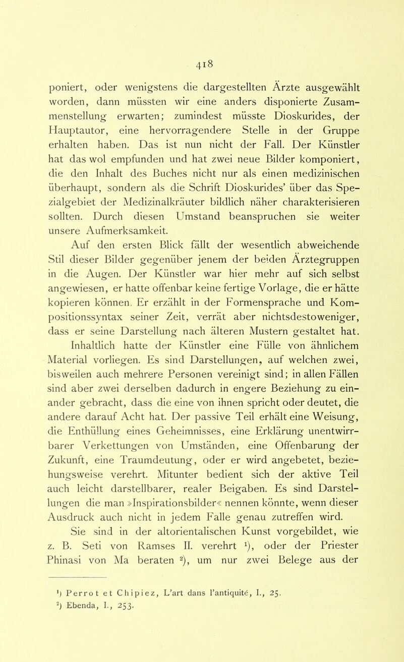 poniert, oder wenigstens die dargestellten Arzte ausgewahlt worden, dann miissten wir eine anders disponierte Zusam- menstellung erwarten; zumindest musste Dioskurides, der Hauptautor, eine hervorragendere Stelle in der Gruppe erhalten haben. Das ist nun nicht der Fall. Der Kiinstler hat das wol empfunden und hat zwei neue Bilder komponiert, die den Inhalt des Buches nicht nur ais einen medizinischen iiberhaupt, sondern ais die Schrift Dioskurides’ iiber das Spe- zialgebiet der Medizinalkriiuter bildlich naher charakterisieren sollten. Durch diesen Umstand beanspruchen sie weiter unsere Aufmerksamkeit. Auf den ersten Blick fallt der wesentlich abweichende Stil dieser Bilder gegeniiber jenem der beiden Arztegruppen in die Augen. Der Kiinstler war hier mehr auf sich selbst angewiesen, er hatte offenbar keine fertige Vorlage, die er hatte kopieren konnen. Er erziihlt in der Formensprache und Kom- positionssyntax seiner Zeit, verrat aber nichtsdestoweniger, dass er seine Darstellung nach alteren Mustem gestaltet hat. Inhaltlich hatte der Kiinstler eine Fulle von ahnlichem Material vorliegen. Es sind Darstellungen, auf welchen zwei, bisweilen auch mehrere Personen vereinigt sind; in allen Fallen sind aber zwei derselben dadurch in engere Beziehung zu ein- ander gebracht, dass die eine von ihnen spricht oder deutet, die andere darauf Acht hat. Der passive Teii erhalt eine Weisung, die Enthiillung eines Geheimnisses, eine Erklarung unentwirr- barer Verkettungen von Umstanden, eine Offenbarung der Zukunft, eine Traumdeutung, oder er wird angebetet, bezie- hungsweise verehrt. Mitunter bedient sich der aktive Teii auch leicht darstellbarer, realer Beigaben. Es sind Darstel- lungen die man »Inspirationsbilder« nennen kdnnte, wenn dieser Ausdruck auch nicht in jedem Falle genau zutreffen wird. Sie sind in der altorientalischen Kunst vorgebildet, wie z. B. Seti von Ramses II. verehrt ^), oder der Priester Phinasi von Ma beraten ^), um nur zwei Belege aus der Perrot et Chipiez, L’art dans Tantiquitd, I., 25. Ebenda, L, 253.