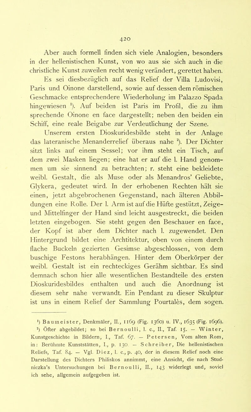 Aber auch formell fmden sich viele Analogien, besonders in der hellenistischen Kunst, von wo aus sie sich auch in die chrisdiche Kunst zuweilen recht wenig verandert, gerettet haben. Es sei diesbeziiglich auf das Relief der Villa Ludo visi, Paris und Oinone darstellend, sowie auf dessen dem romischen Geschmacke entsprechendere Wiederholung im Palazzo Spada hingewiesen ^). Auf beiden ist Paris im Profil, die zu ihm sprechende Oinone en face dargestellt; neben den beiden ein Schiff, eine reale Beigabe zur Verdeutlichung der Szene. Unserem ersten Dioskuridesbilde steht in der Anlage das lateranische Menanderrelief uberaus nahe ^). Der Dichter sitzt links auf einem Sessel; vor ihm steht ein Tisch, auf dem zwei Masken liegen; eine hat er auf die 1. Hand genom- men um sie sinnend zu betrachten; r. steht eine bekleidete weibl. Gestalt, die ais Muse oder ais Menandros’ Geliebte, Glykera, gedeutet wird. In der erhobenen Rechten halt sie einen, jetzt abgebrochenen Gegenstand, nach alteren Abbil- dungen eine Rolle. Der 1. Arm ist auf die Hiifte gestiitzt, Zeige- und Mittelfinger der Hand sind leicht ausgestreckt, die beiden letzten eingebogen. Sie steht gegen den Beschauer en face, der Kopf ist aber dem Dichter nach 1. zugewendet. Den Hintergrund bildet eine Archtitektur, oben von einem durch flache Buckeln gezierten Gesimse abgeschlossen, von dem buschige Festons herabhangen. Hinter dem Oberkorper der weibl. Gestalt ist ein rechteckiges Gerahm sichtbar. Es sind demnach schon hier alie wesentlichen Bestandteile des ersten Dioskuridesbildes enthalten und auch die Anordnung ist diesem sehr nahe verwandt. Ein Pendant zu dieser Skulptur ist uns in einem Relief der Sammlung Pourtales, dem sogen. *) Baumeister, Denkmaler, II., 1169 (Fig. 1360) u. IV., 1635 (Fig. 1696). *) Ofter abgebildet; so bei Bernoulli, I. c., II., Taf. 15. — Winter, Kunstgeschichte in Bildern, I., Taf. 67. — Petersen, Vom alten Rom, in: Beriihnite Kunststatten, I., p. 130 — Schreiber, Die hellenistischen Reliefs, Taf 84. — Vgl. Diez, 1. c., p. 40, der in diesem Relief noch eine Darstellung des Dichters Philiskos annimmt, eine Ansicht, die nach Stud- niczka’s Untersuchungen bei Bernoulli, II., I43 widerlegt und, soviel ich sehe, allgemein aufgegeben ist.