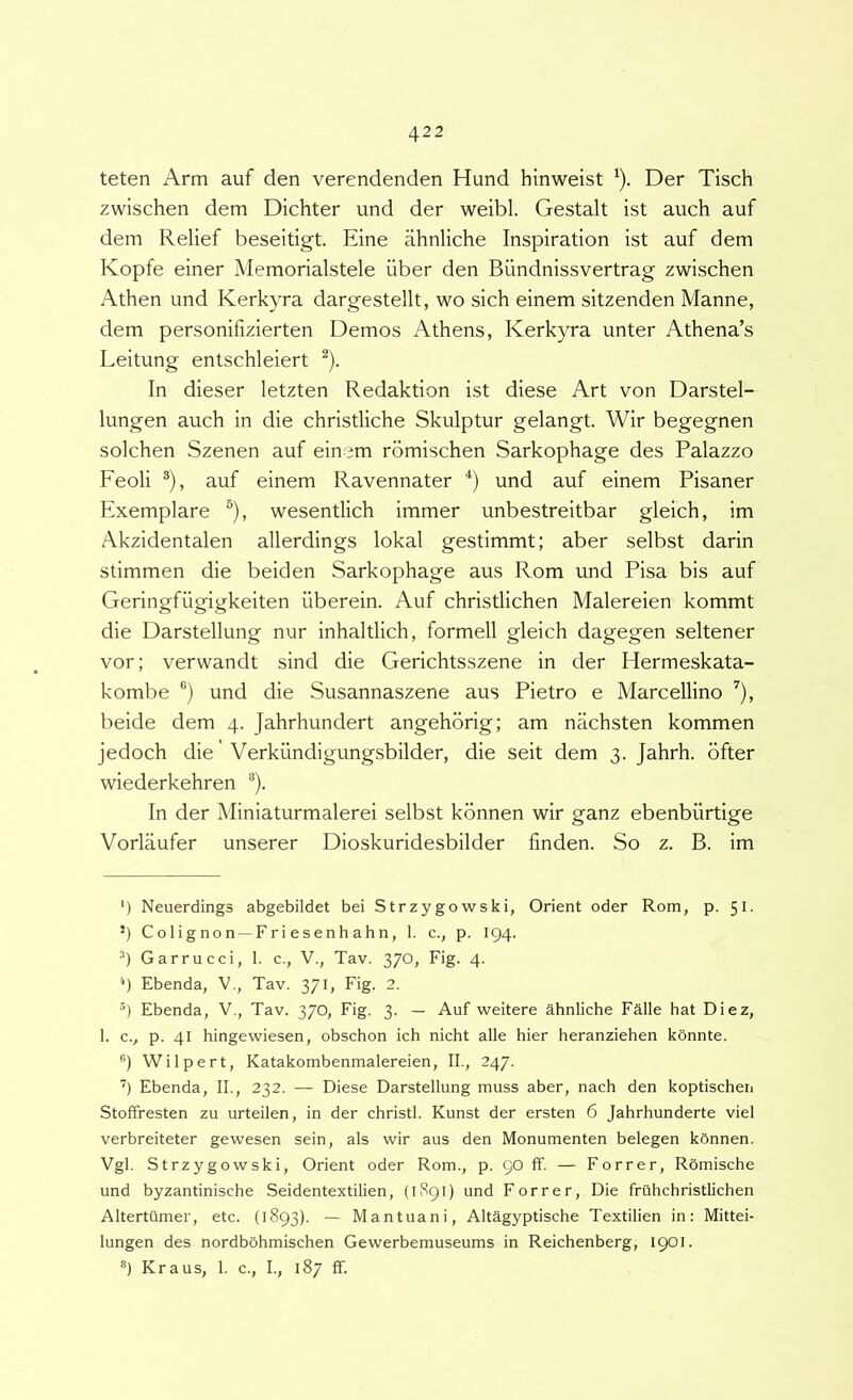 teten Arm auf den verendenden Hund hinweist '). Der Tisch zwischen dem Dichter und der weibl. Gestalt ist auch auf dem Relief beseitigt. Eine ahnliche Inspiration ist auf dem Kopfe einer Memorialstele liber den Blindnissvertrag zwischen Athen und Kerkyra dargestellt, wo sich einem sitzenden Manne, dem personifizierten Demos Athens, Kerkyra unter Athena’s Leitung entschleiert ^). In dieser letzten Redaktion ist diese Art von Darstel- lungen auch in die christliche Skulptur gelangt. Wir begegnen solchen Szenen auf einem romischen Sarkophage des Palazzo Feoli ®), auf einem Ravennater und auf einem Pisaner Exemplare ^), wesentlich immer unbestreitbar gleich, im Akzidentalen allerdings lokal gestimmt; aber selbst darin stimmen die beiden Sarkophage aus Rom und Pisa bis auf Geringfiigigkeiten liberein. Auf christlichen Malereien kommt die Darstellung nur inhaltlich, formell gleich dagegen seltener vor; verwandt sind die Gerichtsszene in der Hermeskata- kombe ®) und die Susannaszene aus Pietro e Marcellino ^), beide dem 4. Jahrhundert angehorig; am nachsten kommen jedoch die' Verkiindigungsbilder, die seit dem 3. Jahrh. bfter wiederkehren ®). In der Miniaturmalerei selbst konnen wir ganz ebenbiirtige Vorlaufer unserer Dioskuridesbilder finden. So z. B. im ') Neuerdings abgebildet bei Strzygowski, Orient oder Rom, p. 51. ’) C o 1 ig no n —Fr i esenh ahn, 1. c., p. 194. Garrucci, 1. c., V., Tav. 370, Fig. 4. '*) Ebenda, V., Tav. 371, Fig. 2. ®) Ebenda, V., Tav. 370, Fig. 3. — Auf weitere ahnliche Falle hat Diez, 1. c., p. 41 hingewiesen, obschon ich nicht alie hier heranziehen konnte. ''l Wilpert, Katakombenmalereien, II., 247. Ebenda, II., 232. — Diese Darstellung muss aber, nach den koptischen Stoffresten zu urteilen, in der christl. Kunst der ersten 6 Jahrhunderte viel verbreiteter gewesen sein, ais wir aus den Monumenten belegen kSnnen. Vgl. Strzygowski, Orient oder Rom., p. 90 ff. — Forrer, Romische und byzantinische Seidentextilien, (1S91) und Forrer, Die fruhchristUchen Altertiimer, etc. (1893). — Mantuani, Altagyptische Textilien in; Mittei- lungen des nordbohmischen Gewerbemuseums in Reichenberg, 1901. *) Kraus, 1. c., I., 187 ff.