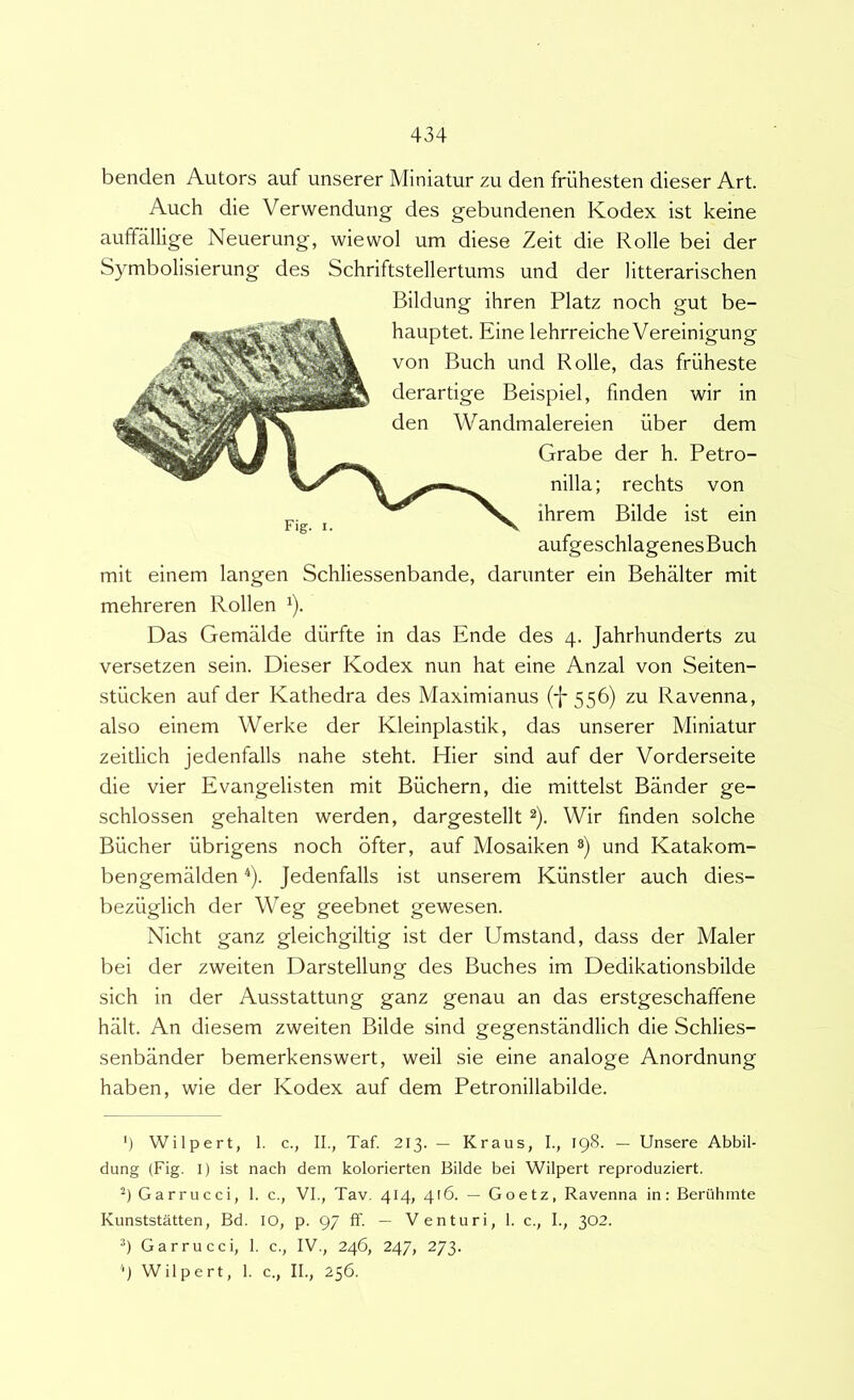 benden Autors auf unserer Miniatur zu den friihesten dieser Art. Auch die Verwendung des gebundenen Kodex ist keine auffallige Neuerung, wiewol um diese Zeit die Rolle bei der Symbolisierung des Schriftstellertums und der litterarischen mit einem langen Schliessenbande, darunter ein Behalter mit mehreren Rollen ^). Das Gemalde diirfte in das Ende des 4. Jahrhunderts zu versetzen sein. Dieser Kodex nun hat eine Anzal von Seiten- stiicken auf der Kathedra des Maximianus (i* 556) zu Ravenna, also einem Werke der Kleinplastik, das unserer Miniatur zeitlich jedenfalls nahe steht. Hier sind auf der Vorderseite die vier Evangelisten mit Biichern, die mittelst Bander ge- schlossen gehalten werden, dargestellt 2). Wir finden solche Biicher iibrigens noch bfter, auf Mosaiken ») und Katakom- bengemalden ^). Jedenfalls ist unserem Kunstler auch dies- beziiglich der Weg geebnet gewesen. Nicht ganz gleichgiltig ist der Umstand, dass der Maler bei der zweiten Darstellung des Buches im Dedikationsbilde sich in der Ausstattung ganz genau an das erstgeschaffene halt. An diesem zweiten Bilde sind gegenstandlich die Schlies- senbander bemerkenswert, weil sie eine analoge Anordnung haben, wie der Kodex auf dem Petronillabilde. ’) Wilpert, 1. c., II., Taf. 213. — Kraus, L, 198. — Unsere Abbil- dung (Fig. I) ist nach dem kolorierten Bilde bei Wilpert reproduziert. 9 Garrucci, 1. c., VI., Tav. 414, 416. — Goetz, Ravenna in: Beruhmte Kunststatten, Bd. IO, p. 97 ff. — Venturi, 1. c., I., 302. Garrucci, 1. c., IV., 246, 247, 273. 'J Wilpert, 1. c., II., 256. Bildung ihren Platz noch gut be- hauptet. Eine lehrreiche Vereinigung von Buch und Rolle, das friiheste derartige Beispiel, finden wir in den Wandmalereien iiber dem Grabe der h. Petro- nilla; rechts von ihrem Bilde ist ein aufgeschlagenesBuch