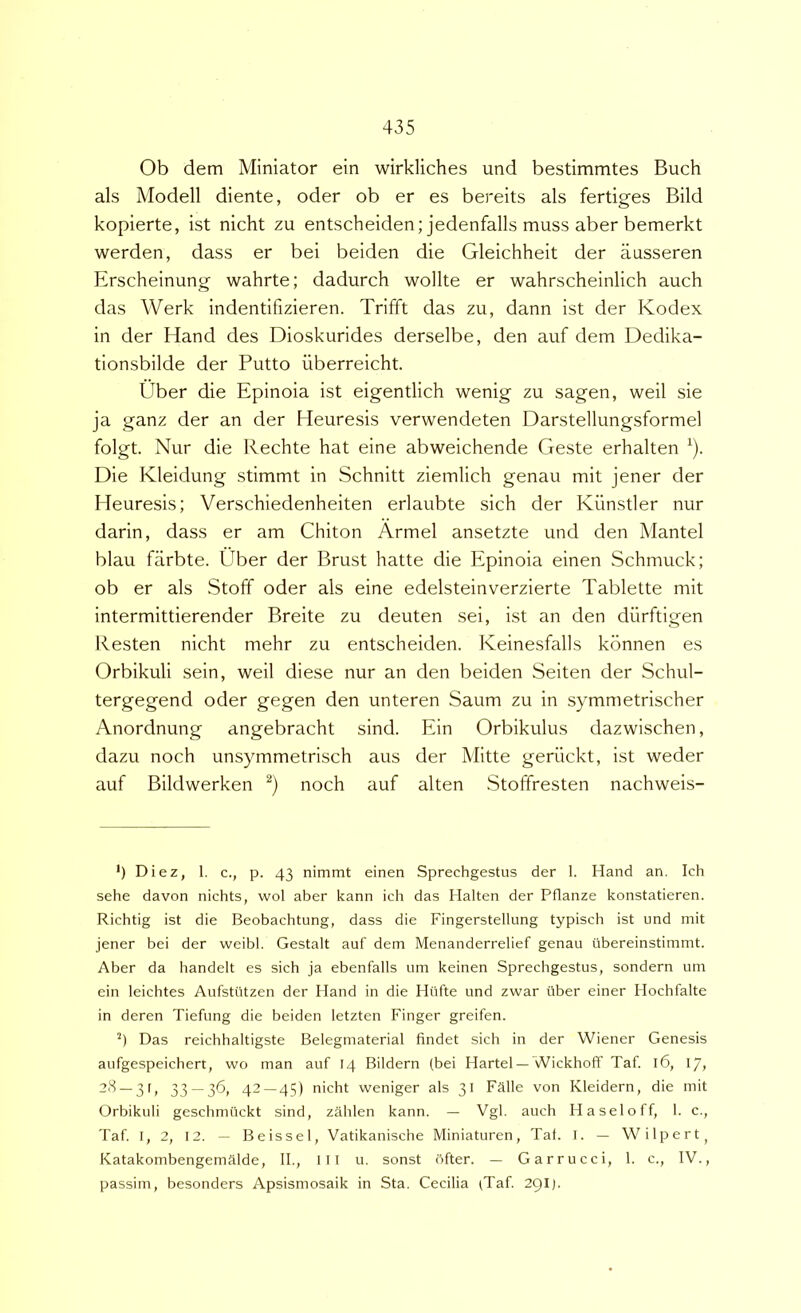 Ob dem Miniator ein wirkliches und bestimmtes Buch ais Modell diente, oder ob er es bereits ais fertiges Bild kopierte, ist nicht zu entscheiden; jedenfalls muss aber bemerkt werden, dass er bei beiden die Gleichheit der ausseren Erscheinung wahrte; dadurch wollte er wahrscheinlich auch das Werk indentifizieren. Trifft das zu, dann ist der Kodex in der Hand des Dioskurides derselbe, den auf dem Dedika- tionsbilde der Putto iiberreicht. Uber die Epinoia ist eigentlich wenig zu sagen, weil sie ja ganz der an der Heuresis verwendeten Darstellungsformel folgt. Nur die Rechte hat eine abweichende Geste erhalten ^). Die Kleidung stimmt in Schnitt ziemlich genau mit jener der Heuresis; Verschiedenheiten erlaubte sich der Kiinstler nur darin, dass er am Chiton Armel ansetzte und den Mantel blau farbte. Uber der Brust hatte die Epinoia einen Schmuck; ob er ais Stoff oder ais eine edelsteinverzierte Tablette mit intermittierender Breite zu deuten sei, ist an den diirftigen Resten nicht mehr zu entscheiden. Keinesfalls konnen es Orbikuli sein, weil diese nur an den beiden Seiten der Schul- tergegend oder gegen den unteren Saum zu in symmetrischer Anordnung angebracht sind. Ein Orbikulus dazwischen, dazu noch unsymmetrisch aus der Mitte geriickt, ist weder auf Bildwerken noch auf alten Stoffresten nachweis- *) Diez, 1. c., p. 43 nimmt einen Sprechgestus der 1. Hand an. Ich sehe davon nichts, wol aber kann ich das Halten der Pflanze konstatieren. Richtig ist die Beobachtung, dass die Fingerstellung typisch ist und mit jener bei der weibl. Gestalt auf dem Menanderrelief genau ubereinstimmt. Aber da handelt es sich ja ebenfalls um keinen Sprechgestus, sondern um ein leichtes Aufstiltzen der Hand in die Hiifte und zwar iiber einer Hochfalte in deren Tiefung die beiden letzten Finger greifen. Das reichhaltigste Belegmaterial findet sich in der Wiener Genesis aufgespeichert, wo man auf 14 Bildern (bei Hartel —Wickhoff Taf. 16, 17, “3 —3B 33 — 36, 42—45) nicht weniger ais 31 Falle von Kleidern, die mit Orbikuli geschmiickt sind, zahlen kann. — Vgl. auch Haseloff, 1. c., Taf. I, 2, 12. — Beissel, Vatikanische Miniaturen, Tat. I. — Wilpert^ Katakombengemalde, II., Ill u. sonst ftfter. — Garrucci, 1. c., IV., passim, besonders Apsismosaik in Sta. Cecilia (Taf. 29IJ.
