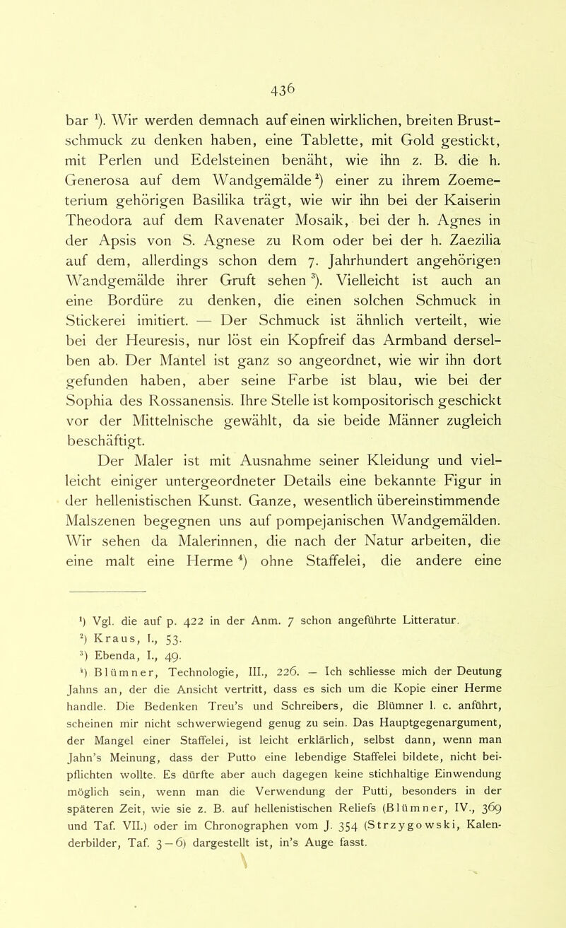bar ^). Wir werden demnach aufeinen wirklichen, breiten Brust- schmuck zu denken haben, eine Tablette, mit Gold gestickt, mit Perlen und Edelsteinen benaht, wie ihn z. B. die h. Generosa auf dem Wandgemalde einer zu ihrem Zoeme- terium gehdrigen Basilika tragt, wie wir ihn bei der Kaiserin Theodora auf dem Ravenater Mosaik, bei der h. Agnes in der Apsis von S. Agnese zu Rom oder bei der h. Zaezilia auf dem, allerdings schon dem 7. Jahrhundert angehorigen Wandgemalde ihrer Gruft sehen ^). Vielleicht ist auch an eine Bordiire zu denken, die einen solchen Schmuck in Stickerei imitiert. — Der Schmuck ist ahnlich verteilt, wie bei der Heuresis, nur lost ein Kopfreif das Armband dersel- ben ab. Der Mantel ist ganz so angeordnet, wie wir ihn dort gefunden haben, aber seine Farbe ist blau, wie bei der Sophia des Rossanensis. Ihre Stelle ist kompositorisch geschickt vor der Mittelnische gewahlt, da sie beide Manner zugleich beschaftigt. Der Maler ist mit Ausnahme seiner Kleidung und viel- leicht einiger untergeordneter Details eine bekannte Figur in der hellenistischen Kunst. Ganze, wesentlich iibereinstimmende Malszenen begegnen uns auf pompejanischen Wandgemalden. Wir sehen da Malerinnen, die nach der Natur arbeiten, die eine malt eine Herme ohne Staffelei, die andere eine ‘) Vgl. die auf p. 422 in der Anm. 7 schon angefiihrte Litteratur. h Kraus, I., 53. Ebenda, I., 49. 9 Bliimner, Technologie, III., 226. — Ich schliesse mich der Deutung Jahns an, der die Ansicht vertritt, dass es sich um die Kopie einer Herme handle. Die Bedenken Treu’s und Schreibers, die Blumner 1. c. anfiihrt, scheinen mir nicht schwerwiegend genug zu sein. Das Hauptgegenargument, der Mangel einer Staffelei, ist leicht erklarlich, selbst dann, wenn man Jahn’s Meinung, dass der Putto eine lebendige Staffelei bildete, nicht bei- pflichten wollte. Es dilrfte aber auch dagegen keine stichhaltige Einwendung moglich sein, wenn man die Verwendung der Putti, besonders in der spateren Zeit, wie sie z. B. auf hellenistischen Reliefs (Blumner, IV., 369 und Taf VII.) oder im Chronographen vom J. 354 (Strzygowski, Kalen- derbilder, Taf. 3 — 6) dargestellt ist, in’s Auge fasst.