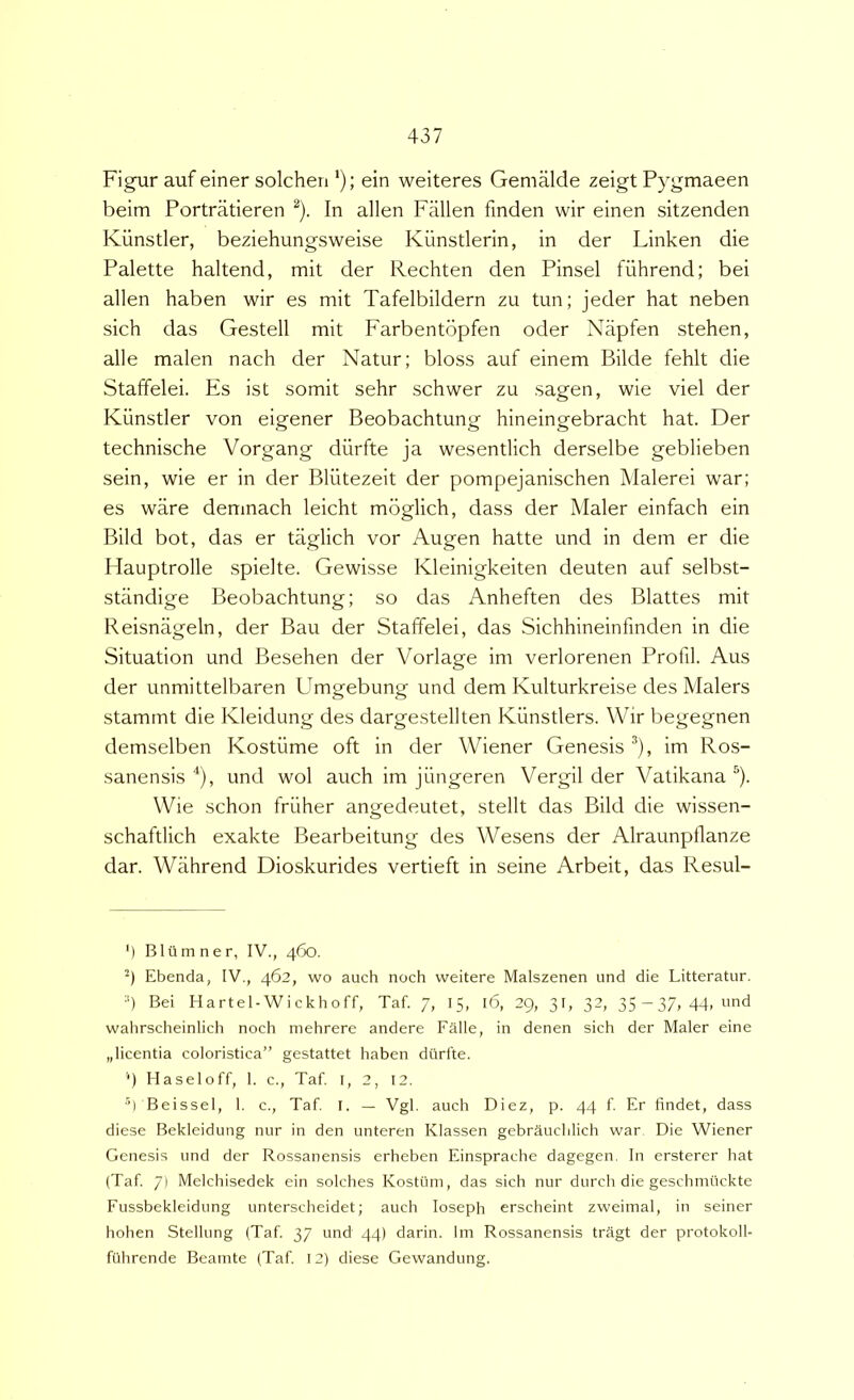 Figur auf einer solchen *); ein weiteres Gemalde zeigt Pygmaeen beim Portratieren ^). In allen Fallen finden wir einen sitzenden Kiinstler, beziehungsweise Kiinstlerin, in der Linken die Palette haltend, mit der Rechten den Pinsel fiihrend; bei allen haben wir es mit Tafelbildern zu tun; jeder hat neben sich das Gestell mit Farbentopfen oder Napfen stehen, alie malen nach der Natur; bloss auf einem Bilde fehlt die Staffelei. Es ist somit sehr schwer zu sagen, wie viel der Kiinstler von eigener Beobachtung hineingebracht hat. Der technische Vorgang diirfte ja wesentlich derselbe geblieben sein, wie er in der Bliitezeit der pompejanischen Malerei war; es ware demnach leicht moglich, dass der Maler einfach ein Bild bot, das er taglich vor Augen hatte und in dem er die Hauptrolle spielte. Gewisse Kleinigkeiten deuten auf selbst- stiindige Beobachtung; so das Anheften des Blattes mit Reisnageln, der Bau der Staffelei, das Sichhineinfinden in die Situation und Besehen der Vorlage im verlorenen Profil. Aus der unmittelbaren Umgebung und dem Kulturkreise des Malers stammt die Kleidung des dargestellten Kiinstlers. Wir begegnen demselben Kostiime oft in der Wiener Genesis ^), im Ros- sanensis und wol auch im jiingeren Vergil der Vatikana ^). Wie schon friiher angedeutet, stellt das Bild die wissen- schaftlich exakte Bearbeitung des Wesens der Alraunpflanze dar. Wahrend Dioskurides vertieft in seine Arbeit, das Resul- ‘) Bltimner, IV., 460. Ebenda, IV., 462, wo auch noch vveitere Malszenen und die Litteratur. ■') Bei Hartel-Wickhoff, Taf. 7, 15, 16, 39, 31, 32, 35—37,44, und wahrscheinlich noch mehrere andere Falle, in denen sich der Maler eine „licentia coloristica” gestattet haben diirlte. '■) Haseloff, 1. c., Taf. 1, 2, 12. U Beissel, 1. c., Taf T. — Vgl. auch Diez, p. 44 f Er findet, dass diese Bekleidung nur in den unteren Klassen gebrauchlich war Die Wiener Genesis und der Rossanensis erheben Einsprache dagegen. In ersterer hat (Taf 7) Melchisedek ein solches Kostiim, das sich nur durch die geschmiickte Fussbekleidung unterscheidet; auch loseph erscheint zweimal, in seiner hohen Stellung (Taf 37 und 44) darin. Im Rossanensis tragt der protokoll- fiihrende Beamte (Taf 12) diese Gewandung.