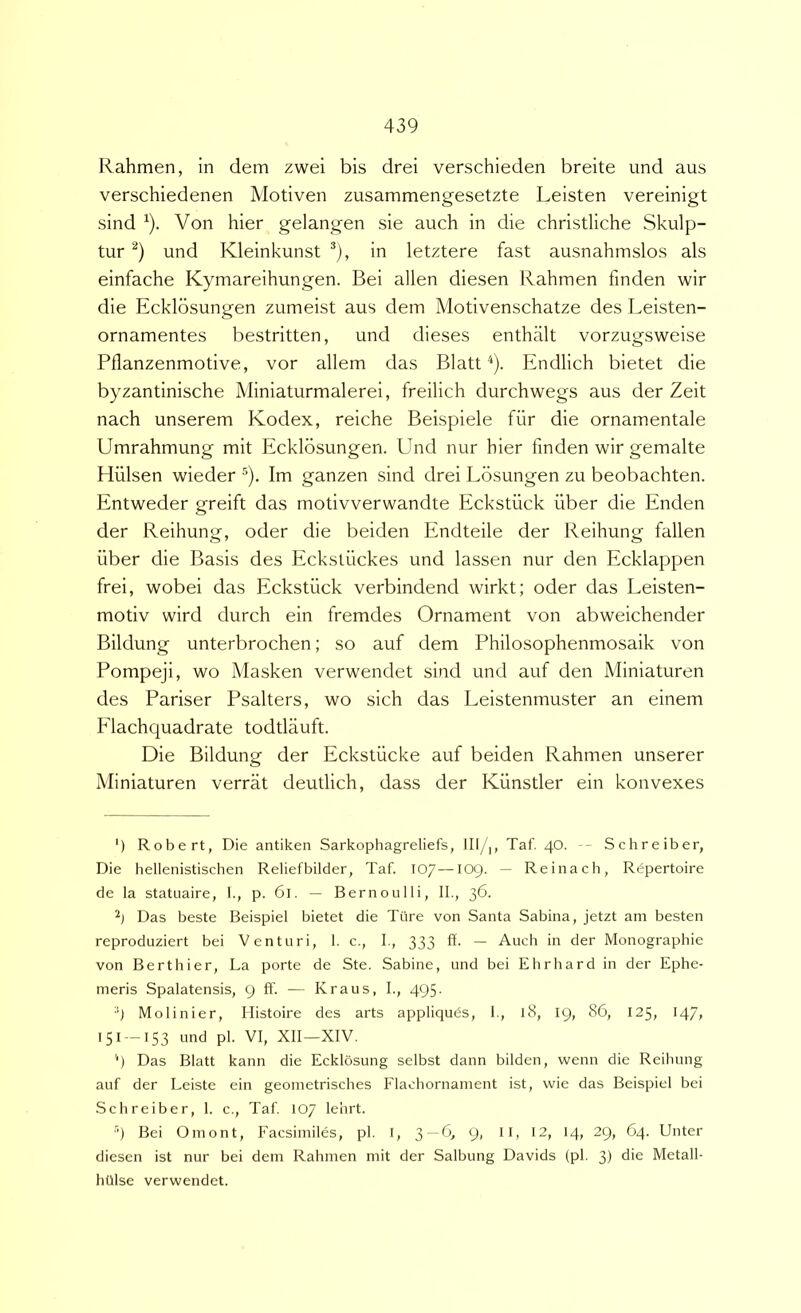 Rahmen, in dem zwei bis drei verschieden breite und aus verschiedenen Motiven zusammengesetzte Leisten vereinigt sind ^). Von hier gelangen sie auch in die christliche Skulp- tur und Kleinkunst *), in letztere fast ausnahmslos ais einfache Kymareihungen. Bei allen diesen Rahmen finden wir die Ecklbsungen zumeist aus dem Motivenschatze des Leisten- ornamentes bestritten, und dieses enthalt vorzugsweise Pflanzenmotive, vor allem das BlattEndlich bietet die byzantinische Miniaturmalerei, freilich durchwegs aus der Zeit nach unserem Kodex, reiche Beispiele fiir die ornamentale Umrahmung mit Ecklbsungen. Und nur hier finden wir gemalte Hulsen wieder ^). Im ganzen sind drei Lbsungen zu beobachten. Entweder greift das motivverwandte Eckstiick iiber die Enden der Reihung, oder die beiden Endteile der Reihung fallen iiber die Basis des Eckstiickes und lassen nur den Ecklappen frei, wobei das Eckstiick verbindend wirkt; oder das Leisten- motiv wird durch ein fremdes Ornament von abweichender Bildung unterbrochen; so auf dem Philosophenmosaik von Pompeji, wo Masken verwendet sind und auf den Miniaturen des Pariser Psalters, wo sich das Leistenmuster an einem Elachquadrate todtlauft. Die Bildung der Eckstiicke auf beiden Rahmen unserer Miniaturen verrat deutlich, dass der Kiinstler ein konvexes ') Robert, Die antiken Sarkophagreliefs, HI/|, Taf. 40. -- Schreiber, Die bellenistischen Reliefbilder, l'af. 107—109. — Reinach, Rdpertoire de la statuaire, 1., p. 61. — Bernoulli, II., 36. Das beste BeispieI bietet die Tiire von Santa Sabina, jetzt am besten reproduziert bei Venturi, 1. c., I., 333 ff. — Auch in der Monographie von Berthier, La porte de Ste. Sabine, und bei Ehrhard in der Ephe- meris Spalatensis, 9 ff. — Kraus, I., 495. 9 Molinier, Histoire des arts appliquds, I., 18, 19, 86, 125, 147, 151 —153 und pl. VI, XII—XIV. '■) Das Blatt kann die Ecklosung selbst dann bilden, wenn die Reihung auf der Leiste ein geometrisches Flaohornament ist, vvie das BeispieI bei Schreiber, 1. c., Taf. 107 lehrt. 'h Bei Omont, Facsimiles, pl. I, 3 —6^ 9, ll, 12, 14, 29, 64. Unter diesen ist nur bei dem Rahmen mit der Salbung Davids (pl. 3) die Metall- hUlse verwendet.