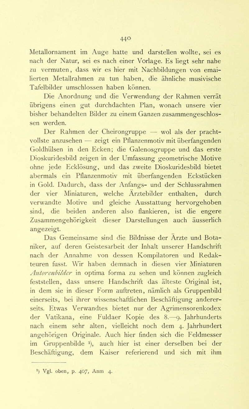 Metallornament im Auge hatte und darstellen wollte, sei es nach der Natur, sei es nach einer Vorlage. Es liegt sehr nahe zu vermuten, dass wir es hier mit Nachbildungen von emai- lierten Metallrahmen zu tun haben, die ahnliche musivische Tafelbilder umschlossen haben konnen. Die Anordnung und die Verwendung der Rahmen verrat iibrigens einen gut durchdachten Plan, wonach unsere vier bisher behandelten Bilder zu einem Ganzen zusammengeschlos- sen werden. Der Rahmen der Cheirongruppe — wol ais der pracht- vollste anzusehen — zeigt ein Pflanzenmotiv mit iiberfangenden Goldhiilsen in den Ecken; die Galenosgruppe und das erste Dioskuridesbild zeigen in der Umfassung geometrische Motive ohne jede Ecklbsung, und das zweite Dioskuridesbild bietet abermals ein Pflanzenmotiv mit iiberfangenden Eckstiicken in Gold. Dadurch, dass der Anfangs- und der Schlussrahmen der vier Miniaturen, welche Arztebilder enthalten, durch verwandte Motive und gleiche Ausstattung hervorgehoben sind, die beiden anderen also flankieren, ist die engere Zusammengehbrigkeit dieser Darstellungen auch ausserlich angezeigt. Das Gemeinsame sind die Bildnisse der Arzte und Bota- niker, auf deren Geistesarbeit der Inhalt unserer Handschrift nach der Annahme von dessen Kompilatoren und Redak- teuren fusst. Wir haben demnach in diesen vier Miniaturen Autorenbilder in optima forma zu sehen und konnen zugleich feststellen, dass unsere Handschrift das alteste Original ist, in dem sie in dieser Form auftreten, namlich ais Gruppenbild einerseits, bei ihrer wissenschaftlichen Beschaftigung anderer- seits. Etwas Verwandtes bietet nur der Agrimensorenkodex der Vatikana, eine Fuldaer Kopie des 8.—9. Jahrhunderts nach einem sehr alten, vielleicht noch dem 4. Jahrhundert angehorigen Originale. Auch hier finden sich die Feldmesser im Gruppenbilde ^), auch hier ist einer derselben bei der Beschaftigung, dem Kaiser referierend und sich mit ihm ') Vgl. oben, p. 4O/, Anm 4.