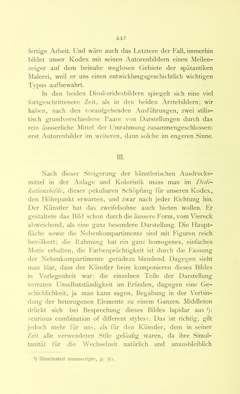 fertige Arbeit. Und ware auch das Letztere der Fall, immerhin bildet unser Kodex mit seinen Autorenbildern einen Meilen- zeiger auf dem beinahe weglosen Gebiete der spatantiken Malerei, weil er uns einen entwicklungsgeschichtlich wichtigen Typus aufbewahrt. In den beiden DIoskuridesbildern spiegelt sich eine viel fortgeschrittenere Zeit, ais in den beiden Arztebildern; wir haben, nach den voraufgehenden Ausfiihrungen, zwei stilis- tisch grundverschiedene Paare von Darstellungen durch das rein ausserliche Mittel der Umrahmung zusammengeschlossen: erst Autorenbilder im weiteren, dann solche im engeren Sinne. III. Nach dieser .Steigerung der kunstlerischen Ausdrucks- mittel in der Anlage und Koloristik muss man im Dedi- katio7isbilde, dieser pekuliaren Schbpfung fiir unseren Kodex, den Hohepunkt erwarten, und zwar nach jeder Richtung hin. Der Kiinstler hat das zweifelsohne auch bieten wollen. Er gestaltete das Bild schon durch die aussere Form, vom Viereck abweichend, ais eine ganz besondere Darstellung. Die Haupt- flache sowie die Nebenkompartimente sind mit Figuren reich bevblkert; die Rahmung hat ein ganz homogenes, einfaches Motiv erhalten, die Farbenprachtigkeit ist durch die Fassung der Nebenkompartimente geradezu blendend. Dagegen sieht man klar, dass der Kiinstler beim komponieren dieses Bildes in Verlegenheit war; die einzelnen Teile der Darstellung verraten Unselbststandigkeit im Erfinden, dagegen eine Ge- schicklichkeit, ja man kann sagen, Begabung in der Verbin- dung der heterogenen Elemente zu einem Ganzen. Middleton driickt sich bei Besprechung dieses Bildes lapidar aus ^): »curious combination of different styles«. Das ist richtig, gilt jedoch mehr fiir uns, ais fiir den Kiinstler, dem in seiner Zeit alie verwendeten Stile gelaufig waren, da ihre Simul- tanitat fiir die Wechselzeit natiirlich und unausbleiblich ‘) Illuminated manuscripts, p. 50.