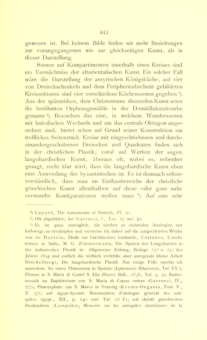 gewesen ist. Bei keinem Bilde fmden wir mehr Beziehungen zur vorangegangenen wie zur gleichzeitigen Kunst, ais in dieser Darstellung. Szenen auf Kompartimenten innerhalb eines Kreises sind eia Vermachtniss der altorientalischen Kunst. Ein solcher Fall ware die Darstellung der assyrischen Kdnigskiiche; auf vier von Dreieckschenkeln und dem Peripherieabschnitt gebildeten Kreissektoren sind vier verschiedene Kilchenszenen gegeben ^). Aus der spatantiken, dem Christentume dienenden Kunst seien die beriihmten Orpheusgemalde in der Domitillakatakombe genannt ^). Besonders das eine, in welchem Wunderszenen mit bukolischen Wechseln und um das zentrale Oktogon ange- ordnet sind, bietet schon auf Grund seiner Konstruktion ein trefliiches Seitenstiick. Kreise mit eingeschriebenen und durch- einandergeschobenen Dreiecken und Quadraten fmden sich in der christlichen Plastik, voral aut Werken der sogen. langobardischen Kunst, iiberaus oft, wobei es, nebenher gesagt, recht klar wird, dass die langobardische Kunst eben eine Anwendung der byzantinischen ist. Es ist demnach selbst- verstiindlich, dass man im Einilussbereiche der christlich- griechischen Kunst allenthalben auf diese oder ganz nahe verwandte Konfgurationen treffen muss ^). Auf eine sehr ') Layard, The monuments ot' Niniveh, Pl. 30. *) Oft abgebildet; bei Garrucci, I., Tav. 25 und 30. ■') Es ist ganz unmbglich, die hierher zu zielienden Analogien nur halbwegs zu erschopfen und verweise ich daher auf die ausgreifenden Werke von de Dartein, Etude sur Tarcliitecture loinbarde, Cattaneo, L’archi- tettura in Italia, M. G. Zimmermann, Die Spuren der Longobarden in der italienischen Plastik in: Allgemeine Zeitung, Beilage 232 u. 233 des Jahres 1894 und endlicb die vielfach verfehlte aber anregende kleine Arbeit Stiickelbergs, Die langobardische Plastik. Nur einige Falle mochte ich anmerken. So einen Pluteusrest in Spalato (Ephemeris Bihacensis, Taf XV.); Pluteus in S. Maria di Castel S. Elia (Nuovo Bull., 1896, Taf 4, 5); Boden- mosaik im Baptisterium von S. Maria di Capua vetere (Garrucci, IV., 277); Pluteusplatte aus .S. Marco in Venedig dv r e u t z - O n g a n i a , Port. V., Z. 37); auf iigypt.-byzant. Monumenten (Catalogue g^neral des anti- quites egypt., XII., p. 14O und Taf 22 f); auf christl. griechischen Denkmalern (Lampakis, Memoire sur les antiquites chretiennes de la