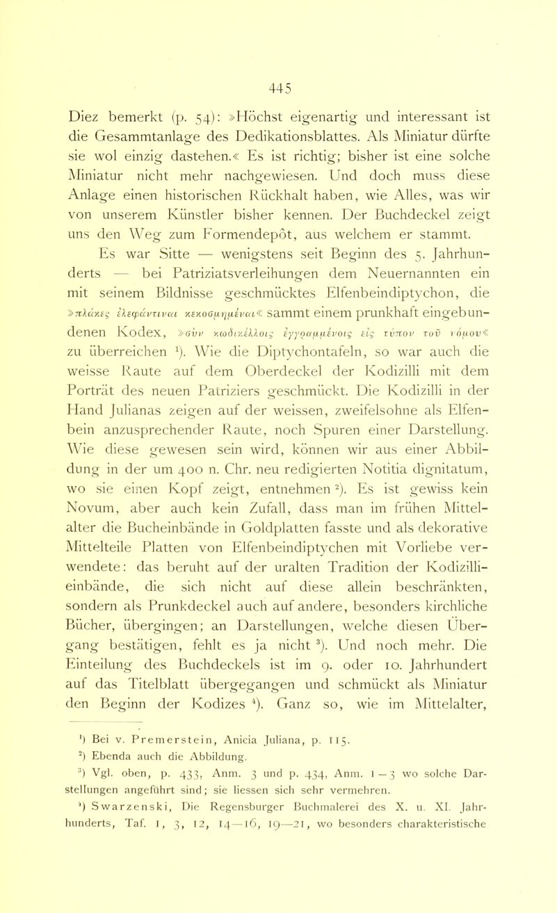 Diez bemerkt (p. 54): »H6chst eigenartig und interessant ist die Gesammtanlage des Dedikationsblattes. Ais Miniatur diirtte sie wol einzig dastehen.« Es ist richtig; bisher ist eine solche Miniatur nicht mehr nachgewiesen. Und doch muss diese Anlage einen historischen Riickhalt haben, wie Alles, was wir von unserem Kiinstler bisher kennen. Der Buchdeckel zeigt uns den Weg zum Formendepot, aus welchem er stammt. Es war Sitte — wenigstens seit Beginn des 5. Jahrhun- derts — bei Patriziatsverleihungen dem Neuernannten ein mit seinem Bildnisse geschmiicktes Elfenbeindiptychon, die '>Tild%eq iksfpuvTivca %sY.o6^)]n,ivca« sammt einem pmnkhatt eingebun- denen Ivodex, »oin' xmrliijccdtoij iyyoaj.iix£i'0ig iig xvnov rov rO|UOu« zu iiberreichen ^). Wie die Diptychontafeln, so war auch die weisse Raute auf dem Oberdeckel der Kodizilli mit dem Portriit des neuen Patriziers geschmiickt. Die Kodizilli in der Hand Julianas zeigen auf der weissen, zweifelsohne ais Elfen- bein anzusprechender Raute, noch Spuren einer Darstellung. Whe diese gewesen sein wird, kbnnen wir aus einer Abbil- dung in der um 400 n. Chr. neu redigierten Notitia dignitatum, wo sie einen Kopf zeigt, entnehmen Es ist gewiss kein Novum, aber auch kein Zufall, dass man im friihen Mittel- alter die Bucheinbande in Goldplatten fasste und ais dekorative Mittelteile Platten von Elfenbeindiptychen mit Vorliebe ver- wendete: das beruht auf der uralten Tradition der Kodizilli- einbande, die sich nicht auf diese allein beschriinkten, sondern ais Prunkdeckel auch auf audere, besonders kirchliche Bilcher, iibergingen; an Darstellungen, welche diesen Uber- gang bestatigen, fehlt es ja nicht •'*). Und noch mehr. Die Einteilung des Buchdeckels ist im 9. oder 10. Jahrhundert auf das Titelblatt iibergegangen und schmiickt ais Miniatur den Beginn der Kodizes Ganz so, wie im Mittelalter, ') Bei V. Premerstein, Anicia Juliana, p. I15. Ebenda auch die Abbildung. •') Vgl. oben, p. 433, Anm. 3 und p. 434, Anin. l — 3 wo solche Dar- stellungen angefuhrt sind; sie liessen sich sehr vermehren. ‘) Swarzenski, Die Regensburger Buchmalerei des X. u. XI. Jahr- hunderts, Taf. I, 3, 12, 14—16, 19—21, wo besonders charakteristische