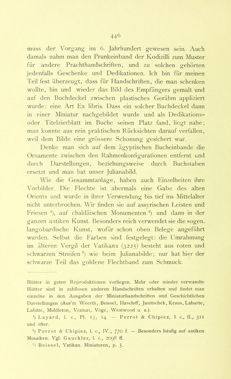 muss der Vorgang im 6. Jahrhundert gewesen sein. Auch damals nahm man den Prunkeinband der Kodizilli zum Muster fiir andere Prachthandschriften, und zu solchen gehorten jedenfalls Geschenke und Dedikationen. Ich bin fiir meinen Teii fest iiberzeugt, dass fiir Handschriften, die man schenken wollte, hin und wieder das Bild des Empfangers gemalt und auf den Buchdeckel zwischen plastisches Gerahm appliziert wurde: eine Art Ex libris. Dass ein solcher Buchdeckel dann in einer Miniatur nachgebildet wurde und ais Dedikations- oder Titelzierblatt im Buche seinen Platz fand, liegt nahe; man konnte aus rein praktischen Riicksichten darauf verfallen, weil dem Bilde eine grossere Schonung gesichert war. Denke man sich auf dem ag}^ptischen Bucheinbande die Ornamente zwischen den Rahmenkonfigurationen entfernt und durch Darstellungen, beziehungsweise durch Buchstaben ersetzt und man hat unser Julianabild. Wie die Gesammtanlage, haben auch Einzelheiten ihre Vorbilder. Die Flechte ist abermals eine Gabe des alten Orients und wurde in ihrer Verwendung bis tief ins Mittelalter nicht unterbrochen. Mhr finden sie auf assyrischen Leisten und Friesen auf chaldaischen Monumenten und dann in der ganzen antiken Kunst. Besonders reich verwendet sie die sogen. langobardische Kunst, wofilr schon oben Belege angefuhrt wurden. Selbst die Farben sind festgelegt: die Umrahmung im alteren Vergil der Vatikana (3225) besteht aus roten und schwarzen Streifen wie beim Julianabilde; nur hat hier der schwarze Teii das goldene Flechtband zum Schmuck. Blatter in guten Reproduktionen vorliegen. Mehr oder minder verwandte Blatter sind in zahllosen anderen Handschriften erhalten und findet man einzelne in den Ausgaben der Miniaturhandschriften und Geschichtlichen Darstellungen (Aus’m Weerth, Beissel, Haselofl', Janitschek, Kraus, Labarte, Labitte, Middleton, Venturi, Voge, Westwood u. a.). ') Layard, 1. c., Pl. 13, 14. — Perrot & Chipiez, 1. c., II., 311 und bfter. Perrot & Chipiez, 1. c., IV., 770 f. — Besonders haufig auf antiken Mosaiken. Vgl. Gauckler, 1. c., 2098 ff. •') Beissel, Vatikan. Miniaturen, p. 5-
