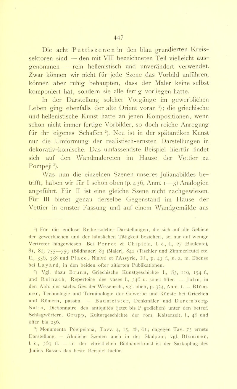 Die acht Futtiszenen in den blau grundierten Kreis- sektoren sind — den mit VIII bezeichneten Teii vielleicht aus- genommen — rein hellenistisch und unverandert verwendet. Zwar kdnnen wir nicht fiir jede Szene das Vorbild anfiihren, kbnnen aber ruhig behaupten, dass der Maler keine seibst komponiert hat, sondern sie alie fertig voriiegen hatte. In der Darstellung solcher Vorgange im gewerblichen Leben ging ebenfalls der alte Orient voran ^); die griechische und hellenistische Kunst hatte an jenen Kompositionen, wenn schon nicht immer fertige Vorbilder, so doch reiche Anregung fiir ihr eigenes Schaffen Neu ist in der spatantiken Kunst nur die Umformung der realistisch-ernsten Darstellungen in dekorativ-komische. Das umfassendste Beispiel hierfiir findet sich auf den Wandmalereien im Hause der Vettier zu Pompeji ■’*). Was nun die einzelnen Szenen unseres Julianabildes be- trifft, haben wir fiir I schon oben (p. 436, x\nm. i —3) Analogien angefiihrt. Fiir II ist eine gleiche Szene nicht nachgewiesen. Fiir III bietet genau derselbe Gegenstand im Hause der Vettier in ernster Fassung und auf einem Wandgemalde aus ') Fiir die endlose Reihe solcher Darstellungen, die sich auf alie Gebiete der gewerblichen und der hauslichen Tatigkeit beziehen , sei nur auf wenige Vertreter hingewiesen. Bei Perrot & Chipiez, 1. c., I., 27 (Bauleute), 81, 82, 755—759 (Bildhauer) 83 (Maler), 842 (Tischler und Zimmerleute) etc. 336» 33<^ i'nd Place, Ninive et 1’Assyrie, 111., p. 43 f., u. a. m. Ebenso bei Layard, in den beiden ofter zitierten Publikationen. -) Vgl. dazu Brunn, Griechische Kunstgeschichte I., 83, 119, 154 f., und Reinach, Rdpertoire des vases I., 346 u. sonst ofter. — Jahn, in den Abh. der sachs. Ges. der Wissensch., vgl. oben, p. 354, Anm. I. — Bltim- ner, Technologie und Terminologie der Gevverbe und Kilnste bei Griechen und Romern, passim. ■ Baumeister, Denkmaler und Daremberg- Salio, Dictionnaire des antiquites (jetzt bis P gediehen) unter den betref. Schlagwortern. Grupp, Kulturgeschichte der roni. Kaiserzeit, 1., 48 und ofter bis 256. 4 Monumenta Pompeiana, Tavv. 4, 15, 28, 6l; dagegen Tav. 75 ernste Darstellung. ~ Ahnliche Szenen auch in der Skulptur; vgl. Bliimner, 1. c., 369 ff. — In der christlichen Bildhauerkunst ist der Sarkophag des Junius Bassus das beste Beispiel hiefiir.