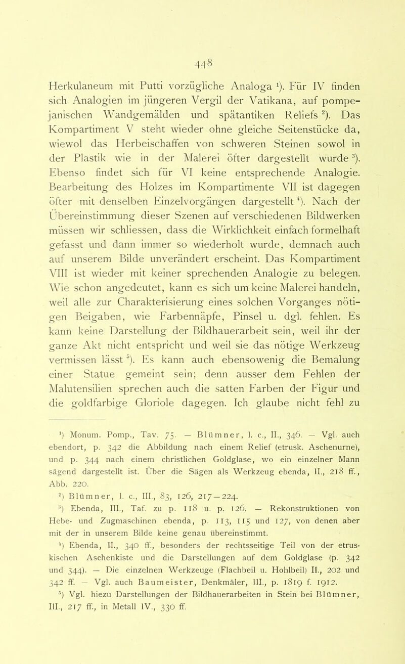 Herkulaneum mit Putti vorziigliche Analoga ^). Fiir IV finden sich Analogien im jiingeren Vergil der Vatikana, auf pompe- janischen Wandgemalden und spatantiken Reliefs ^). Das Kompartiment V steht wieder ohne gleiche Seitenstiicke da, wiewol das Herbeischaffen von schweren Steinen sowol in der Plastik wie in der Malerei dfter dargestellt wurde ^). Ebenso findet sich fiir VI keine entsprechende Analogie. Bearbeitung des Holzes im Kompartimente VII ist dagegen bfter mit denselben Einzelvorgangen dargestellt ^). Nach der Ubereinstimmung dieser Szenen auf verschiedenen Bildwerken miissen wir schliessen, dass die Wirklichkeit einfach formelhaft gefasst und dann immer so wiederholt wurde, demnach auch auf unserem Bilde unverandert erscheint. Das Kompartiment VIII ist wieder mit keiner sprechenden Analogie zu belegen. Wie schon angedeutet, kann es sich um keine Malerei handeln, weil alie zur Charakterisierung eines solchen Vorganges nbti- gen Beigaben, wie Earbennapfe, Pinsel u. dgl. fehlen. Es kann keine Darstellung der Bildhauerarbeit sein, weil ihr der ganze Akt nicht entspricht und weil sie das notige Werkzeug vermissen lasst “). Es kann auch ebensowenig die Bemalung einer Statue gemeint sein; denn ausser dem Eehlen der Malutensilien sprechen auch die satten Earben der Eigur und die goldfarbige Gloriole dagegen. Ich glaube nicht fehl zu ') Monum. Pomp., Tav. 75. — Blumner, 1. c., II., 346. — Vgl. auch ebendort, p. 342 die Abbildung nach einem Relief (etrusk. Aschenurne), und p. 344 nach einem christlichen Goldglase, wo ein einzelner Mann sagend dargestellt ist. Uber die Sagen ais Werkzeug ebenda, II., 218 ff., Abb. 220. 2) Blumner, 1. c., III., 83, 126, 217 —224. •’) Ebenda, III., Taf. zu p. I18 u. p. 126. — Rekonstruktionen von Hebe- und Zugmaschinen ebenda, p. II3, II5 und 12/, von denen aber mit der in unserem Bilde keine genau ilbereinstimmt. ‘) Ebenda, IL, 340 ff., besonders der rechtsseitige Teii von der etrus- kischen Aschenkiste und die Darstellungen auf dem Goldglase (p. 342 und 344). — Die einzelnen Werkzeuge (Flachbeil u. Hohlbeil) II., 202 und 342 ff. — Vgl. auch Baumeister, Denkmaler, IIP, p. 1819 f. 1912. •9 Vgl. hiezu Darstellungen der Bildhauerarbeiten in Stein bei Blumner, IIP, 217 ff., in Metall IV., 330 ff.