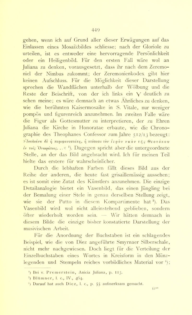 gehen, wenn ich auf Grund aller dieser Erwiigungen auf das Einlassen eines Mosaikbildes schliesse; nach der Gloriole zu urteilen, ist es entweder eine hervorragende Personlichkeit oder ein Heiligenbild. P'ur den ersten Eall ware wol an Juliana zu denken, vorausgesetzt, dass ihr nach dem Zeremo- niel der Nimbus zukommt; der Zeremonienkodex gibt hier keinen Aufschluss. Eur die Mbglichkeit dieser Darstellung sprechen die Wandflachen unterhalb der Wblbung und die Reste der Beischrift, von der ich links ein V deutlich zu sehen meine; es ware demnach an etwas Ahnliches zu denken, wie die beriihmten Kaisermosaike in S. Vitale, nur wenieer pompbs und figurenreich anzunehmen. Im zweiten Ealle ware die Eigur ais Gottesmutter zu interpretieren, der zu Ehren Juliana die Kirche in Honoratae erbaute, wie die Chrono- graphie des Theophanes Confessor zum Jahre 512/13 bezeugt: ^ lovluxva ds 1] 7tiQiq)aveotdT)j^ 7; %riaaoa ibv liQov vahi» t 1) g &sot6xov iv Tobg 'Oi'(OQuroLg. ..« ^). Dagegen spricht aber die untergeordnete Stelle, an der das Bild angebracht wird. Ich fiir meinen Teii hielte das erstere fiir wahrscheinlicher. Durch die lebhaften Earben fiiUt dieses Bild aus der Keihe der anderen, die heute fast grisaillemassig aussehen; es ist somit eine Zutat des Kiinstlers anzunehmen. Die einzige Detailanalogie bietet ein Yasenl^ild, das einen Jungling bei der Bemalung einer Stele in genau derselben Stellung zeigt, wie sie der Putto in diesem Komi)ariimente hat ^). Das Vasenbild wird wol nicht allein.stehend geblieben, sondern bfter wiederholt worden sein. — Wir hiitten demnach in diesem Bilde die einzige bisher konstatierte Darstellung der musivischen Arbeit. Eiir die Anordnung der Buchstaben ist ein schlagendes Pjeispiel, wie die von Diez angefilhrte .Smyrnaer Silberschale, nicht mehr nachgewiesen. Doch liegt fiir die Verteilung der Einzelbuchstaben eines Wortes in Kreisform in den Miinz- legenden und Stempeln reiches vorbildliches Material vor ; ') Bei V. Premerstein, Anicia Juliana, p. II3. ’) BIO inner, 1. c., IV., 464. ') Darauf hat auch Diez, 1. c., p. 55 aufmerksain geniacht. t:r*