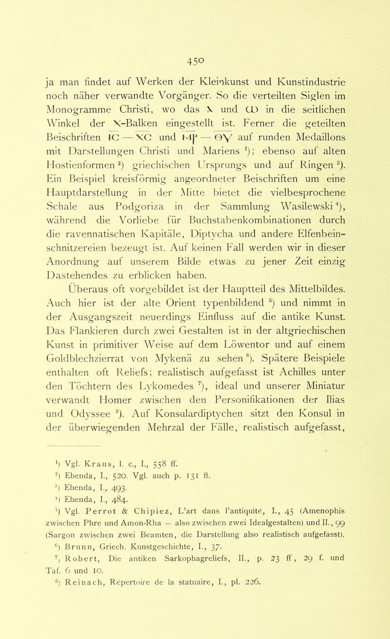 ja man findet auf Werken der Kleinkunst und Kunstindustrie noch naher verwandte Vorganger. So die verteilten Siglen im Monogramme Christi, wo das X und CO in die seitlichen Winkel der X-Balken eingestellt ist. Ferner die geteilten Beischriften IC — XC und MJ^ — ©V auf runden Medaillons mit Darstellungen Christi und Mariens ; ebenso auf alten Hostienformen griechischen Ursprungs und auf Ringen ®). Ein Beispiel kreisformig angeordneter Beischriften um eine Hauptdarstellung in der Mitte bietet die vielbesprochene Schale aus Podgoriza in der Sammlung Wasilewski ^), wahrend die Vorliebe fur Buchstabenkombinationen durch die ravennatischen Kapitale, Diptycha und andere Elfenbein- schnitzereien bezeugt ist. Auf keinen Fall werden wir in dieser Anordnung auf unserem Bilde etwas zu jener Zeit einzig Dastehendes zu erblicken haben. Uberaus oft vorgebildet ist der Flauptteil des Mittelbildes. Auch hier ist der alte Orient typenbildend und nimmt in der Ausgangszeit neuerdings Einfluss auf die antike Kunst. Das Flankieren durch zwei Gestalten ist in der altgriechischen Kunst in primitiver Weise auf dem Lbwentor und auf ein em Goldblechzierrat von Mykena zu sehen *'). Spatere Beispiele enthalten oft Reliefs; realistisch aufgefasst ist Achilles unter den Tbchtern des Lykomedes ^), ideal und unserer Miniatur verwandt Homer zwischen den Personifikationen der Ilias und Odyssee *). Auf Konsulardiptychen sitzt den Konsul in der fiberwiegenden Mehrzal der Falle, realistisch aufgefasst. h Vgl. Kraus, 1. c., I., 558 ff. Ebenda, I., 520. Vgl. auch p. 131 ft. •’) Ebenda, I., 493. '■) Ebenda, I., 484. 4 Vgl. Perrot & Chipiez, L’art dans rantiquitd, 1., 45 (Amenophis zwischen Phre und Amon-Rha — also zwischen zwei Idealgestalten) und II., 99 (Sargon zwischen zwei Beamten, die Darstellung also realistisch aufgefasst). ••l Brunn, Griech. Kunstgeschichte, I., 37. Robert, Die antiken Sarkophagreliefs, II., p. 23 ff, 29 f. und Taf. 6 und lO. Reinach, Repertoire de la statuaire, I., pl. 226.