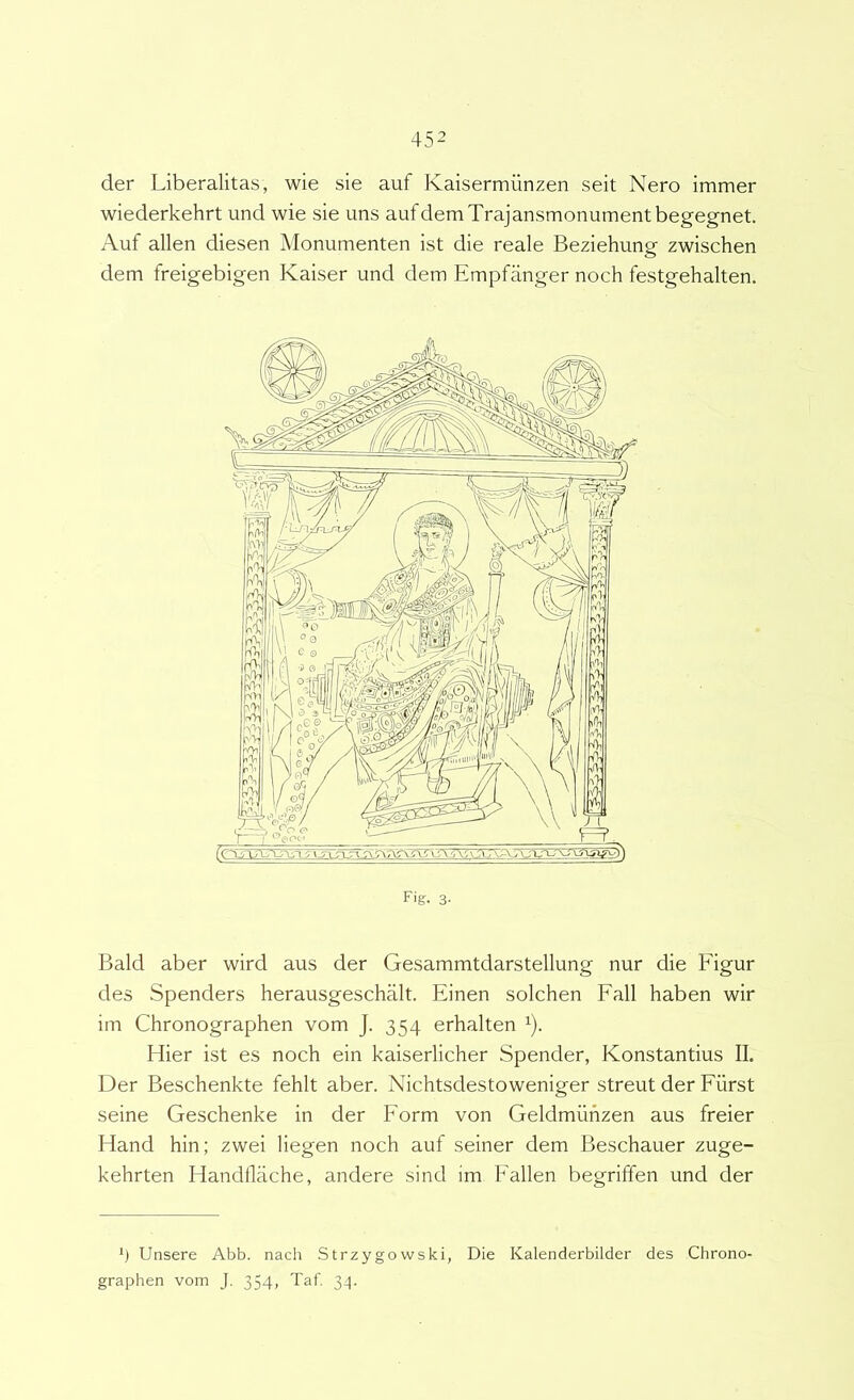 der Liberalitas, wie sie auf Kaisermiinzen seit Nero immer wiederkehrt und wie sie uns aufdemTrajansmonumentbegegnet. Auf allen diesen Monumenten ist die reale Beziehung zwischen dem freigebigen Kaiser und dem Empfanger noch festgehalten. Fig. 3- Bald aber wird aus der Gesammtdarstellung nur die Figur des Spenders herausgeschalt. Einen solchen Fall haben wir im Chronographen vom J. 354 erhalten Hier ist es noch ein kaiserlicher Spender, Konstantius II. Der Beschenkte fehlt aber. Nichtsdestoweniger streut der Fiirst seine Geschenke in der Form von Geldmuhzen aus freier Hand hin; zwei liegen noch auf seiner dem Beschauer zuge- kehrten Handflache, andere sind im Fallen begriffen und der Unsere Abb. nach Strzygowski, Die Kalenderbilder des Chrono- graphen vom J, 354, Taf. 34.