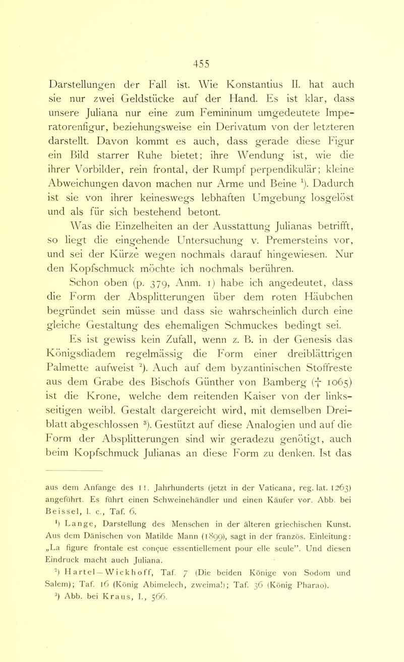 Darstellungen der Fall ist. Wie Konstantius II. hat auch sie nur zwei Geldstiicke auf der Hand. Es ist klar, dass unsere Juliana nur eine zum Femininum umgedeutete Impe- ratorenfigur, beziehungsweise ein Derivatum von der letzteren darstellt. Davon kommt es auch, dass gerade diese Figur ein Bild starrer Ruhe bietet; ihre Wendung ist, wie die ihrer Vorbilder, rein frontal, der Rumpf perpendikuUir; kleine Abweichungen davon machen nur Arme und Beine ^). Dadurch ist sie von ihrer keineswegs lebhaften Umgebung losgelost und ais fiir sich bestehend betont. Was die Einzelheiten an der Ausstattung Julianas betrifft, so liegt die eingehende Untersuchung v. Premersteins vor, und sei der Kiirze wegen nochmals darauf hingewiesen. Nur den Kopfschmuck mbchte ich nochmals beriihren. Schon oben (p. 379, Anm. i) habe ich angedeutet, dass die Form der Absplitterungen iiber dem roten Flaubchen begriindet sein musse und dass sie wahrscheinlich durch eine gleiche Gestaltung des ehemaligen Schmuckes bedingt sei. Es ist gewiss kein Zufall, wenn z. B. in der Genesis das Konigsdiadem regelmas.sig die Form einer dreiblattrigen Palmette aufweist '^). Auch auf dem byzantinischen Stoffreste aus dem Grabe des Bischofs Giinther von Bamberg (7 1065) ist die Krone, welche dem reitenden Kaiser von der links- seitigen weibl. Gestalt dargereicht wird, mit demselben Drei- blatt abgeschlossen ®). Gestiitzt auf diese Analogien und auf die Form der Absplitterungen sind wir geradezu genotigt, auch beim Kopfschmuck Julianas an diese Form zu denken. Ist das aus dem Anfange des il. Jahrhunderts (jetzt in der Vaticana, reg. lat. 1263) angefuhrt. Es fiihrt einen Schweinehandler und einen Kaufer vor. Abb. bei Beissel, I. c., Taf. 6. ') Lange, Darstellung des Menschen in der alteren griechischen Kunst. Aus dem Danischen von Matilde Mann (1899), sagt in der franzos. Einleitung: „La figure frontale est consue essentiellement pour elle seule”. Und diesen Eindruck macht auch Juliana. -) II a rt el ^ W i c k h o f f, Taf. 7 (Die beiden Kbnige von Sodom und Salem); Taf 16 (Konig Abimelech, zvveimal); Taf 36 (Konig Pharao). 4 Abb. bei Kraus, I., 566.
