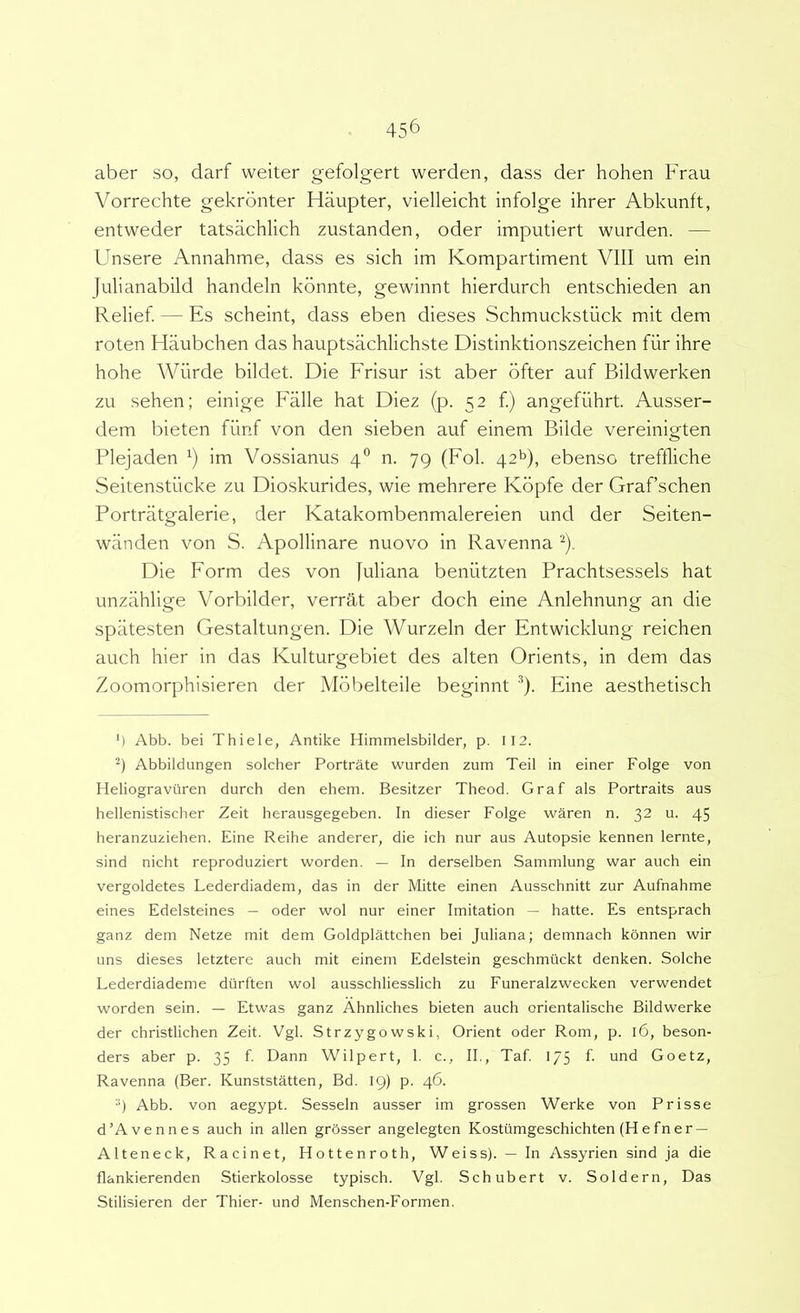 aber so, darf weiter gefolgert werden, dass der hohen Frau Vorrechte gekrbnter Haupter, vielleicht infolge ihrer Abkunft, entweder tatsachlich zustanden, oder imputiert wurden. — Unsere Annahme, dass es sich im Kompartiment VIII um ein Julianabild handeln kbnnte, gewinnt hierdurch entschieden an Relief. — Es scheint, dass eben dieses Schmuckstiick mit dem roten Haubchen das hauptsachlichste Distinktionszeichen fiir ihre hohe Wiirde bildet. Die Frisur ist aber bfter auf Bildwerken zu sehen; einige Falle hat Diez (p. 52 f.) angefiihrt Ausser- dem bieten fiinf von den sieben auf einem Bilde vereinigten Plejaden im Vossianus 4” n. 79 (Fol. 42^), ebenso treffliche Seitenstiicke zu Dioskurides, wie mehrere Kbpfe der Grafschen Portratgalerie, der Katakombenmalereien und der Seiten- wanden von S. Apollinare nuovo in Ravenna ^). Die Form des von Juliana beniitzten Prachtsessels hat unzahlige Vorbilder, verrat aber doch eine Anlehnung an die spiitesten Gestaltungen. Die Wurzeln der Entwicklung reichen auch hier in das Kulturgebiet des alten Orients, in dem das Zoomorphisieren der Mbbelteile beginnt *). Eine aesthetisch M Abb. bei Thiele, Antike Himmelsbilder, p. II2. Abbildungen solcher Portrate wurden zum Teii in einer Folge von Heliograviiren durch den ehem. Besitzer Theod. Graf ais Portraits aus hellenistischer Zeit herausgegeben. In dieser Folge waren n. 32 u. 45 heranzuziehen. Eine Reihe anderer, die ich nur aus Autopsie kennen lernte, sind nicht reproduziert worden. — In derselben Sammlung war auch ein vergoldetes Lederdiadem, das in der Mitte einen Ausschnitt zur Aufnahme eines Edelsteines — oder wol nur einer Imitation — hatte. Es entsprach ganz dem Netze mit dem Goldplattchen bei Juliana; demnach konnen wir uns dieses letztere auch mit einem Edelstein geschmuckt denken. Solche Lederdiademe diirften wol ausschliesslich zu Funeralzwecken verwendet worden sein. — Etwas ganz Ahnliches bieten auch orientalische Bildwerke der christlichen Zeit. Vgl. Strzygowski, Orient oder Rom, p. 16, beson- ders aber p. 35 f. Dann Wilpert, 1. c., II., Taf. 175 f. und Goetz, Ravenna (Ber. Kunststatten, Bd. 19) p. 46. •‘) Abb. von aegypt. Sesseln ausser im grossen Werke von Prisse d’Avennes auch in allen grOsser angelegten Kostilmgeschichten (Hefner — Alteneck, Racinet, Hottenroth, Weiss). — In Assyrien sind ja die flankierenden Stierkolosse typisch. Vgl. Schubert v. Soldern, Das Stilisieren der Thier- und Menschen-Formen.