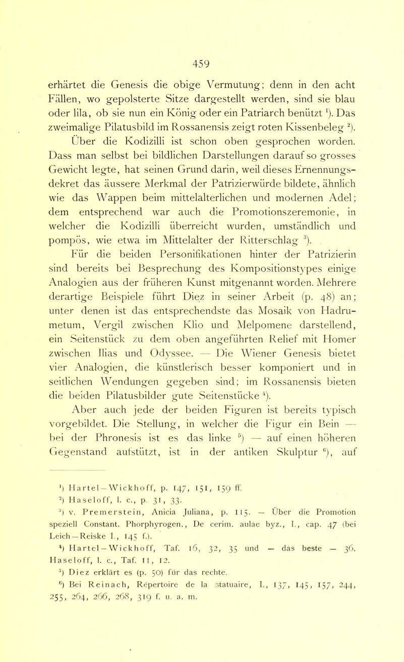 erhartet die Genesis die obige Vermutung; denn in den acht Fallen, wo gepolsterte Sitze dargestellt werden, sind sie blau oder lila, ob sie nun ein Kdnig oder ein Patriarch beniitzt ^). Das zweimalige Pilatusbild im Rossanensis zeigt roten Kissenbeleg ^). Uber die Kodizilli ist schon oben gesprochen worden. Dass man selbst bei bildlichen Darstellungen darauf so grosses Gewicht legte, hat seinen Grund darin, weil dieses Ernennungs- dekret das aussere Merkmal der Patrizierwiirde bildete, ahnlich wie das Wappen beim mittelalterlichen und modernen Adel; dem entsprechend war auch die Promotionszeremonie, in welcher die Kodizilli iiberreicht wurden, umstandlich und pompbs, wie etwa im Mittelalter der Ritterschlag Fiir die beiden Personifikationen hinter der Patrizierin sind bereits bei J^esprechung des Kompositionst}'pes einige Analogien aus der friiheren Kunst mitgenannt worden. Mehrere derartige Beispiele fiihrt Diez in seiner Arbeit (p. 48) an; unter denen ist das entsprechendste das Mosaik von Fladru- metum, Vergil zwischen Klio und Melpomene darstellend, ein Seitenstiick zu dem oben angefiihrten Relief mit Homer zwischen Ilias und Odvssee. -- Die Wiener Genesis bietet vier Analogien, die kiinstlerisch besser komponiert und in seitlichen Wendungen gegeben sind; im Rossanensis bieten die beiden Pilatusbilder gute Seitenstiicke ^). Aber auch jede der beiden Figuren ist bereits typisch vorgebildet. Die Stellung, in welcher die Figur ein Bein — bei der Phronesis ist es das linke *’) — auf einen hdheren Gegenstand aufstiitzt, ist in der antiken Skulptur auf ') Ilartel —Wickhoff, p. 147, 151, 159 ft' -) Haseloff, 1. c., p. 31, 33. •') V. Premerstein, Anicia Juliana, p. I15. — Uber die Promotion speziell Constant. Phorphyrogen., De cerim. aulae byz., I., cap. 47 (bei Leich —Reiske I., 145 f.). Hartel —Wickhoff, Taf. 16, 32, 35 und — das beste — 36. Haseloff, 1. c., Taf. Il, 12. ■’) Diez erklart es (p. 50) fur das rechte. ’’•) Bei Reinach, Rdpertoire de la statuaire, I., 137, I45, 157, 244, 255, 264, 266, 268, 319 f. Li. a. in.