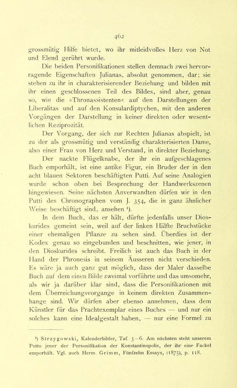 grossmiitig Hilfe bietet, wo ihr mitleidvolles Herz von Not und Elend geriihrt wurde. Die beiden Personifikationen stellen demnach zwei hervor- ragende Eigenschaften Julianas, absolut genommen, dar; sie stehen zu ihr in charakterisierender Beziehung und bilden mit ihr einen geschlossenen Teii des Bildes, sind aber, genau so, wie die »Thronassistenten« auf den Darstellungen der Eiberalitas und auf den Konsulardiptychen, mit den anderen Yorgangen der Darstellung in keiner direkten oder wesent- lichen Reziprozitat. Der Vorgang, der sich zur Rechten Julianas abspielt, ist zu der ais grossmiitig und verstandig charakterisierten Dame, also einer Erau von Herz und Verstand, in direkter Beziehung. Der nackte Eliigelknabe, der ihr ein aufgeschlagenes Buch emporhalt, ist eine antike Figur, ein Bruder der in den acht blauen Sektoren beschaftigten Putti. Auf seine Analogien wurde schon oben bei Besprechung der Handwerkszenen hingewiesen. Seine nachsten Anverwandten diirfen wir in den Putti des Chronographen vom J. 354, die in ganz ahnlicher Weise beschaftigt sind, ansehen ^). In dem Buch, das er halt, diirfte jedenfalls unser Dios- kurides gemeint sein, weil auf der linken Halfte Bruchstiicke einer ehemaligen Pflanze zu sehen sind. Uberdies ist der Ivodex genau so eingebunden und beschnitten, wie jener, in den Dioskurides schreibt. Freilich ist auch das Buch in der Hand der Phronesis in seinem Ausseren nicht verschieden. Es ware ja auch ganz gut mbglich, dass der Maler dasselbe Buch auf dem einen Bilde zweimal vorfiihrte und das umsomehr, ais wir ja dariiber klar sind, dass die Personifikationen mit dem Uberreichungsvorgange in keinem direkten Zusammen- hange sind. Wir diirfen aber ebenso annehmen, dass dem Kiinstler fiir das Prachtexemplar eines Buches — und nur ein solches kann eine Idealgestalt haben, — nur eine Formel zu *) Strzygowski, Kalenderbilder, Taf. 3—6. Am nachsten steht unserem Putto jener der Personifikation der Konstantinopolis, der ihr eine Fackel emporhalt. Vgl. auch Herm. Grimm, Ftinfzehn Essays, (1875), p. Il8.