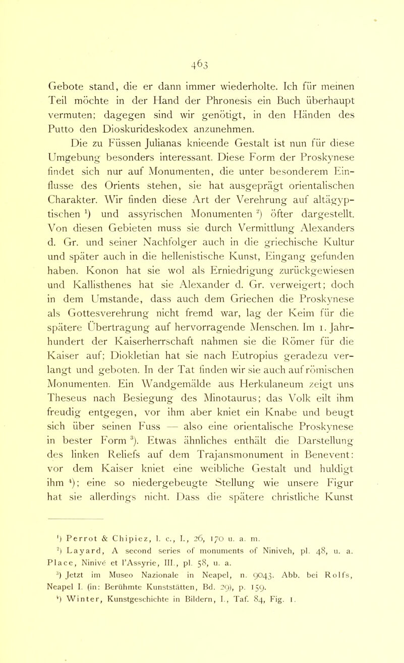 Gebote stand, die er dann immer wiederholte. Ich fiir meinen Teii mdchte in der Hand der Phrenesis ein Buch iiberhaupt vermuten; dagegen sind wir genbtigt, in den Handen des Putto den Dioskurideskodex anzimehmen. Die zu Fiissen Julianas knieende Gestalt ist nun fiir diese Umgebung besonders interessant. Diese Form der Proskynese findet sich nur auf Monumenten, die unter besonderem Ein- flusse des Orients stehen, sie hat ausgepriigt orientalischen Charakter. Wir finden diese Art der Verehrung auf altagyp- tischen und assyrischen Monumenten '■^) bfter dargestellt. Von diesen Gebieten muss sie durch Vermittlung Alexanders d. Gr. und seiner Nachfolger auch in die griechische Kultur und spater auch in die hellenistische Kunst, Eingang gefunden haben. Konon hat sie wol ais Erniedrigung zuriickgewiesen und Kallisthenes hat sie Alexander d. Gr. verweigert; doch in dem Umstande, dass auch dem Griechen die Proskynese ais Gottesverehrung nicht fremd war, lag der Iveim fiir die spatere Ubertragung auf hervorragende Menschen. Im 1. Jahr- hundert der Kaiserherrschaft nahmen sie die Rbmer fiir die Kaiser auf; Diokletian hat sie nach Eutropius geradezu ver- langt und geboten. In der Tat linden wir sie auch auf rdmischen Monumenten. Ein Wandgemiilde aus Herkulaneum zeigt uns Theseus nach Besiegung des Minotaurus; das Volk eilt ihm freudig entgegen, vor ihm aber kniet ein Knabe und beugt sich iiber seinen Fuss — also eine orientalische Proskynese in bester Form ^). Etwas ahnliches enthiilt die Darstellung des linken Reliefs auf dem Trajansmonument in Benevent: vor dem Kaiser kniet eine weibliche Gestalt und huldigt ihm ; eine so niedergebeugte Stellung wie unsere Figur hat sie allerdings nicht. Dass die spatere christliche Kunst ') Perrot & Cliipiez, I. c., I., 26, 170 u. a. m. 4 Layard, A second series of monuments of Niniveh, pl. 48, u. a. Place, Niniv6 et l’Assyrie, III., pl. 58, u. a. ') Jetzt im Museo Nazionale in Neapel, n. 9043. Abb. bei Rolfs, Neapel I. (in: Beriihmte Kunststatten, Bd. 29), p. 159. '■) Winter, Kunstgeschichte in Bildern, I., Taf. 84, Fig. 1.