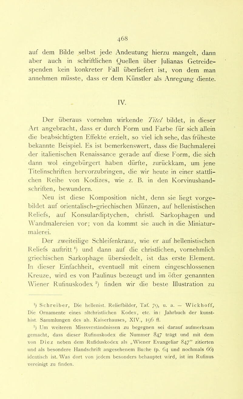 auf dem Bilde selbst jede Andeutung hierzu mangelt, dann aber auch in schriftlichen Ouellen uber Julianas Getreide- spenden kein konkreter Fall iiberliefert ist, von dem man annehmen miisste, dass er dem Kiinstler ais Anregung diente. IV. Der iiberaus vornehm wirkende Titel bildet, in dieser Art angebracht, dass er durch Form und Farbe fiir sich allein die beabsichtigten Effekte erzielt, so viel ich sehe, das friiheste bekannte Beispiel. Es ist bemerkenswert, dass die Buchmalerei der italienischen Renaissance gerade auf diese Form, die sich dann wol eingebiirgert haben diirfte, zuriickkam, um jene Titelinschriften hervorzubringen, die wir heute in einer stattli- chen Reihe von Kodizes, wie z. B. in den Korvinushand- schriften, bewundern. Neu ist diese Komposition nicht, denn sie liegt vorge- bildet auf orientalisch-griechischen Milnzen, auf hellenistischen Reliefs, auf Konsulardiptychen, christl. Sarkophagen und Wandmalereien vor; von da kommt sie auch in die Miniatur- malerei. Der zweiteilige Schleifenkranz, wie er auf hellenistischen Reliefs auftritt '} und dann auf die christlichen, vornehmlich griechischen Sarkophage iibersiedelt, ist das erste Element. In dieser Einfachheit, eventuell mit einem eingeschlossenen Kreuze, wird es von Paulinus bezeugt und im bfter genannten Wiener Rufmuskodex fmden wir die beste Illustration zu ') Schreiber, Die hellenist. Reliefbilder, Taf. 79, u. a. — Wickhoff,. Die Ornamente eines altchristlichen Kodex, etc. in: Jahrbuch der kunst- hist. Sammlungen des ah. Kaiserhauses, XIV., 196 ff. -) Um weiteren Missverstandnissen zu begegnen sei darauf aufmerksam gemacht, dass dieser Rufinuskodex die Nummer 847 tragt und mit dem von Diez neben dem Rufiduskodex ais „Wiener Evangeliar 847” zitierten und ais besondere Handschrift angesehenem Buche (p. 64 und nochmals 66) identisch ist. Was dort von jedem besonders behauptet wird, ist im Rufinus vereinigt zu finden.