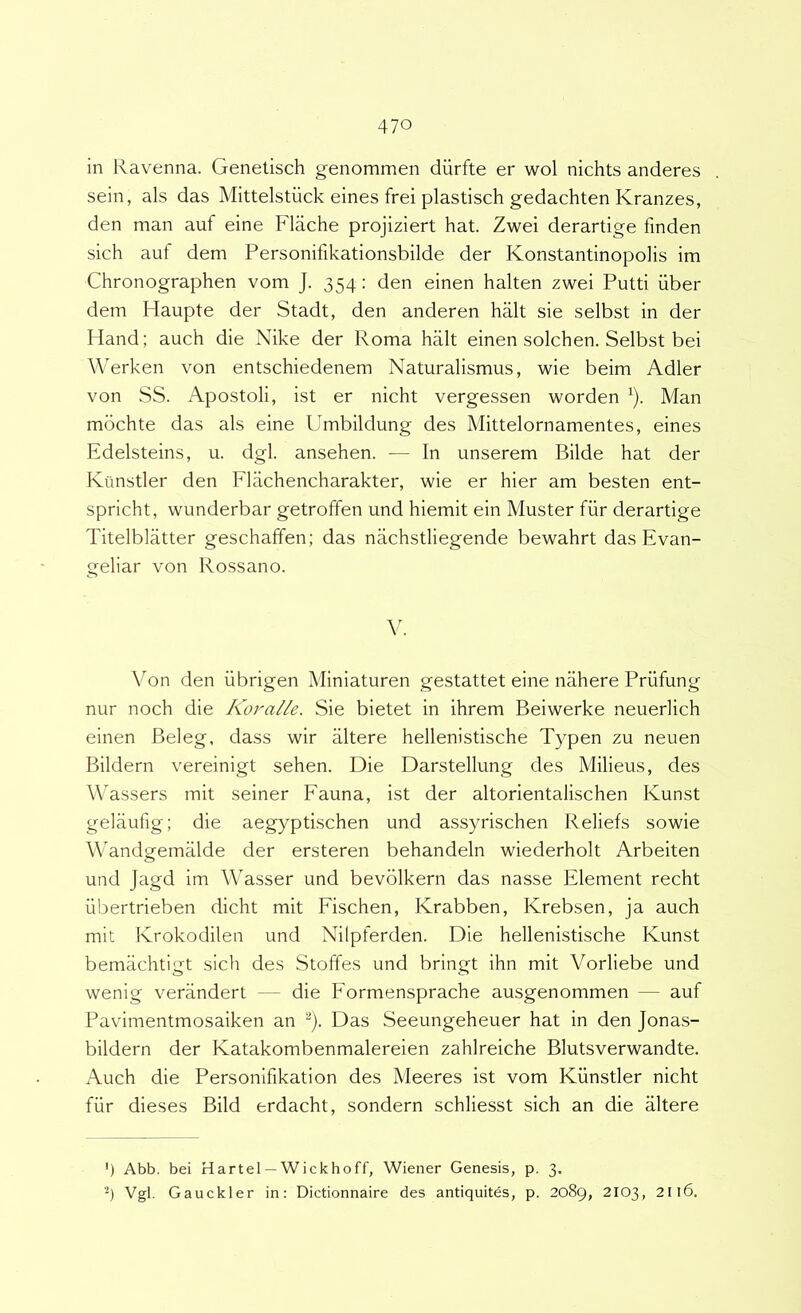 in Ravenna. Genelisch genommen diirfte er wol nichts anderes sein, ais das Mittelstiick eines frei plastisch gedachten Kranzes, den man auf eine Flache projiziert hat. Zwei derartige finden sich aut dem Personifikationsbilde der Konstantinopolis im Chronographen vom J. 354: den einen halten zwei Putti iiber dem Haupte der Stadt, den anderen halt sie selbst in der Hand; auch die Nike der Roma halt einen solchen. Selbst bei Werken von entschiedenem Naturalismus, wie beim Adler von SS. Apostoli, ist er nicht vergessen worden ^). Man mdchte das ais eine Umbildung des Mittelornamentes, eines Edelsteins, u. dgl. ansehen. — In unserem Bilde hat der Kiinstler den Fkichencharakter, wie er hier am besten ent- spricht, wunderbar getroffen und hiemit ein Muster fiir derartige Titelblatter geschaffen; das nachstliegende bewahrt das Evan- geliar von Rossano. Von den iibrigen Miniaturen gestattet eine nahere Priifung nur noch die Koralle. Sie bietet in ihrem Beiwerke neuerlich einen Beleg, dass wir altere hellenistische Typen zu neuen Bildern vereinigt sehen. Die Darstellung des Milieus, des Wassers mit seiner Fauna, ist der altorientalischen Kunst gelaufig; die aegyptischen und assyrischen Reliefs sowie Wandgemiilde der ersteren behandeln wiederholt Arbeiten und Jagd im Wasser und bevdlkern das nasse Element recht iibertrieben dicht mit Fischen, Krabben, Krebsen, ja auch mit Ivrokodilen und Nilpferden. Die hellenistische Kunst bemachtigt sich des Stoffes und bringt ihn mit Vorliebe und wenig verandert — die Formensprache ausgenommen — auf Pavimentmosaiken an ^). Das Seeungeheuer hat in den Jona.s- bildern der Katakombenmalereien zahlreiche Blutsverwandte. Auch die Personifikation des Meeres ist vom Kiinstler nicht fiir dieses Bild erdacht, sondern schliesst sich an die Mtere ') Abb. bei Hartel — Wickhoff, Wiener Genesis, p. 3. Vgl. Gauckler in: Dictionnaire des antiquites, p. 2089, 2103, 2ll6.