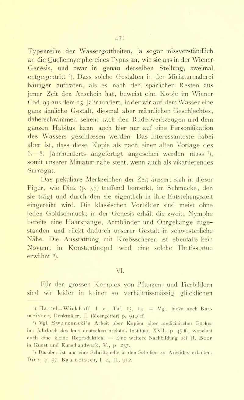 Typenreihe der Wassergottheiten, ja sogar missverstandlich an die Ouellennymphe eines Typus an, wie sie uns in der Wiener Genesis, und zwar in genau derselben Stellung, zweimal entgegentritt ^). Dass solche Gestalten in der Miniaturmalerei haufiger auftraten, ais es nach den sparlichen Resten aus jener Zeit den Anschein hat, beweist eine Kopie im \Viener Cod. 93 aus dem 13. Jahrhundert, in der wir auf dem Wasser eine ganz ahnliche Gestalt, diesmal aber mannlichen Geschlechtes, daherschwimmen sehen; nach den Ruderwerkzeugen und dem ganzen Habitus kann auch hier nur auf eine Personifikation des Wassers geschlossen werden. Das Interessanteste dabei aber ist, dass diese Kopie ais nach einer alten Vorlage des 6.—8. Jahrhunderts angefertigt angesehen werden muss ^), somit unserer Miniatur nahe steht, wenn auch ais vikariierendes Surrogat. Das pekuliare Merkzeichen der Zeit aussert sich in dieser Figur, wie Diez (p. 57) treffend bemerkt, im Schmucke, den sie tragt und durch den sie eigentlich in ihre Entstehungszeit eingereiht wird. Die klassischen Vorbilder sind meist ohne jeden Goldschmuck; in der Genesis erhalt die zweite Nymphe bereits eine Haarspange, Armbander und Ohrgehange zuge- standen und rilckt dadurch unserer Gestalt in schwesterliche Nahe. Die Ausstattung mit Krebsscheren ist ebenfalls kein Novum; in Konstantinopel wird eine solche Thetisstatue erwahnt *). VI. h'ur den grossen Komplex von Pflanzen- und Tierbildern sind wir leider in keiner so verhaltnissmassig gliicklichen ‘) Hartel —Wick hoff, 1. c., Taf. 13, 14. — Vgl. hiezu auch Bau- m ei st er, Denkmaler, II. (Meergotter) p. 910 If. Vgl. Svvarzenski’s Arbeit iiber Kopien alter medizinischer Bticher in: Jahrbuch des kais. deutschen archaol. Instituts, XVII., p. 45 fi., woselbst auch eine kleine Reproduktion. — Eine weitere Nachbildung bei R. Beer in Kunst und Kunsthandwerk, V., p. 237. ■') Dartiber ist nur eine Schriftquelle in den Scholien zu Aristides erhalten. Diez, p. 57. Baumeister, I. c., II., 912.