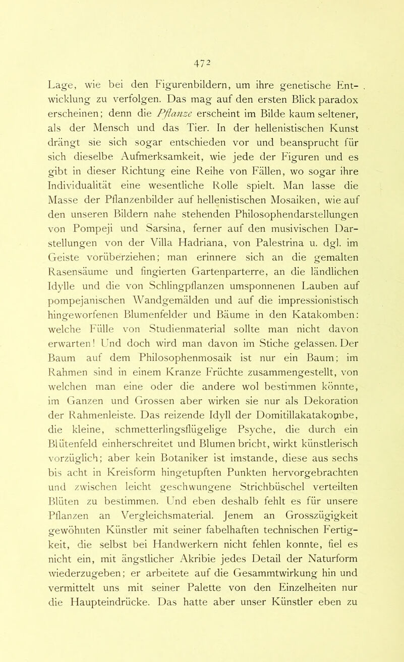 Lage, wie bei den Figurenbildern, um ihre genetische Ent- wicklung zu verfolgen. Das mag auf den ersten Blick paradox erscheinen; denn die Pfiaiize erscheint im Bilde kaum seltener, ais der Mensch und das Tier. In der hellenistischen Kunst drangt sie sich sogar entschieden vor und beansprucht fiir sich dieselbe Aufmerksamkeit, wie jede der Figuren und es gibt in dieser Richtung eine Reihe von Fallen, wo sogar ihre Individualitat eine wesentliche Rolle spielt. Man lasse die Masse der Pllanzenbilder auf hellenistischen Mosaiken, wie auf den unseren Bildern nahe stehenden Philosophendarstellungen von Pompeji und Sarsina, ferner auf den musivischen Dar- stellungen von der Villa Hadriana, von Palestrina u. dgl. im Geiste voriiberziehen; man erinnere sich an die gemalten Rasensaume und fingierten Gartenparterre, an die landlichen Idylle und die von Schlingptlanzen umsponnenen Lauben auf pompejanischen Wandgemalden und auf die impressionistisch hingeworfenen Blumenfelder und Baume in den Katakomben: welche Fiille von Studienmaterial solite man nicht davon erwarten! Lmd doch wird man davon im Stiche gelassen. Der Baum auf dem Philosophenmosaik ist nur ein Baum; im Rahmen sind in einem Kranze Friichte zusammengestellt, von welchen man eine oder die andere wol bestimmen kbnnte, im Ganzen und Grossen aber wirken sie nur ais Dekoration der Rahmenleiste. Das reizende Idyll der Domitillakatakopibe, die kleine, schmetterlingsflugelige Psyche, die durch ein Bliltenfeld einherschreitet und Blumen bricht, wirkt kiinstlerisch vorziiglich; aber kein Botaniker ist imstande, diese aus sechs bis acht in Kreisform hingetupften Punkten hervorgebrachten und zwischen leicht geschwungene Strichbiischel verteilten Bluten zu bestimmen. Und eben deshalb fehlt es fiir unsere Pflanzen an Vergleichsmaterial. Jenem an Grossziigigkeit gewohnten Kiinstler mit seiner fabelhaften technischen Fertig- keit, die selbst bei Handwerkern nicht fehlen konnte, fiel es nicht ein, mit angstlicher Akribie jedes Detail der Naturform wiederzugeben; er arbeitete auf die Gesammtwirkung hin und vermittelt uns mit seiner Palette von den Einzelheiten nur die Haupteindriicke. Das hatte aber unser Kiinstler eben zu