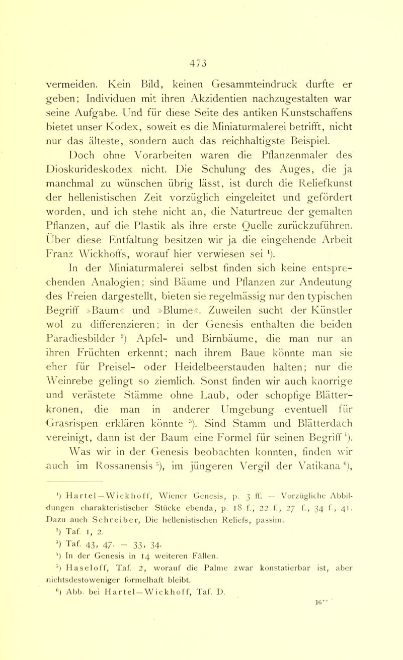 vermeiden. Kein Bild, keinen Gesammteindruck durfte er geben; Iiidividuen mit ihren Akzidentien nachzugestalten war seine Aufgabe. Und fur diese Seite des antiken Kunstschaffens bietet unser Kodex, soweit es die Miniaturmalerei betrifft, nicht nur das alteste, sondern auch das reichhaltigste Beispiel. Doch ohne Vorarbeiten waren die Pflanzenmaler des Dioskurideskodex nicht. Die Schulung des Auges, die ja manchmal zu wiinschen iibrig lasst, ist durch die B.eliefkunst der hellenistischen Zeit vorzuglich eingeleitet und gefbrdert worden, und ich stehe nicht an, die Naturtreue der gemalten Ptlanzen, auf die Piastik ais ihre erste Ouelle zuriickzufiihren. Uber diese Kntfaltung besitzen wir ja die eingehende Arbeit Franz Wickhoffs, worauf hier verwiesen sei G In der Miniaturmalerei selbst finden sich keine entspre- chenden Analogien; sind Baume und Pllanzen zur Andeutung des h'reien dargestellt, bieten sie regelmiissig nur den typischen Begriff »Baum« und »Blume«. Zuweilen sucht der Kiinstler wol zu differenzieren; in der Genesis enthalten die beideu Paradiesbilder Apfel- und Birnbaume, die man nur an ihren Friichten erkennt; nach ihrem Baue kbnnte man sie eher fiir Preisel- oder I leidelbeerstauden halten; nur die WMinrebe gelingt so ziemlich. Sonst finden wir auch knorrige und veriistete Stamme ohne Laub, oder schopfige Blatter- kronen, die man in anderer Umgebung eventuell fiir (irasrispen erkkiren kbnnte ^). Sind Stamm und Blatterdach vereinigt, dann ist der Baum eine Formel fiir seinen Begrilf‘)- Was wir in der Genesis beobachten konnten, finden wir auch im Kossanensis'iii jiingeren Yergil der Vatikana), ‘) tl a r t e 1 — W i c k li o f t, Wiener Genesis, p. 3 It. — Vorzugliche Abbil- <JLingen charakteristischer Stucke ebenda, p. 18 f., 22 f., 27 f,, 34 t, 41. Dazu auch Schreiber, Die hellenistischen Reliefs, passim. 4 Taf. I, 2. h Taf. 43, 47. - 33, 34. '■) In der Genesis in 14 weiteren Fallen. ■') Ilaseloff, Taf 2, worauf die Palme zwar konstatierbar ist, aber nichtsdestoweniger formelhaft bleibt. '■) Abb. hei Ilartel-Wickhoff, Taf D. 1(3“ '