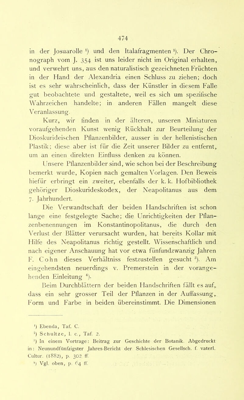 in der Josuarolle und den Italafragmenten ^). Der Chro- nograph vom J. 354 ist uns leider nicht im Original erhalten, und verwehrt uns, aus den naturalistisch gezeichneten Friichten in der Hand der Alexandria einen Schluss zu ziehen; doch ist es sehr wahrscheinlich, dass der Kiinstler in diesem Falle gut beobachtete und gestaltete, weil es sich um spezifische Wahrzeichen handelte; in anderen Fiillen mangelt diese Veranlassung, Kurz, wir linden in der alteren, unseren Miniaturen voraufgehenden Kunst vvenig Ruckhalt zur Beurteilung der Dioskurideischen Pllanzenbilder, ausser in der hellenistischen Plastik; diese aber ist fiir die Zeit unserer Bilder zu entfernt, um an einen direkten Einfluss denken zu kbnnen. Fnsere Pllanzenbilder sind, wie schon bei der Beschreibung bemerkt wurde, Kopien nach gemalten Vorlagen. Den Beweis hiefiir erbringt eln zweiter, ebenfalls der k. k. Hofbibliothek gehbriger Dioskurideskodex, der Neapolitanus aus dem 7. Jahrhundert. Die Verwandtschaft der beiden Ilandschriften ist schon lange eine festgelegte Sache; die Unrichtigkeiten der Pflan- zenbenennungen im Konstantinopolitanus, die durch den Verlust der Blatter verursacht wurden, hat bereits Kollar mit Hilfe des Neapolitanus richtig gestellt. Wissenschaftlich und nach eigener Anschauung hat vor etwa fiinfundzwanzig Jahren V. Cohn dieses Verhiiltniss festzustellen gesucht ®). Am eingehendsten neuerdings v. Premerstein in der vorange- henden Einleitung ^). Beim Durchblattern der beiden I landschriften fallt es auf, dass ein sehr grosser Teii der Pflanzen in der Auffassung, Form und Farbe in beiden ribereinstimmt. Die Dimensionen ') Ebenda, Taf. C. -) Schultze, 1. c., Taf. 2. •■) In einem Vortrage: Beitrag zur Geschichte der Botanik. Abgedruckt in: Neunundfiinfzigster Jahres-Bericht der Schlesischen Gesellsch. f vaterl. Cultur. (1882), p. 302 fT. '■) Vgl. oben, p. 64 ff.