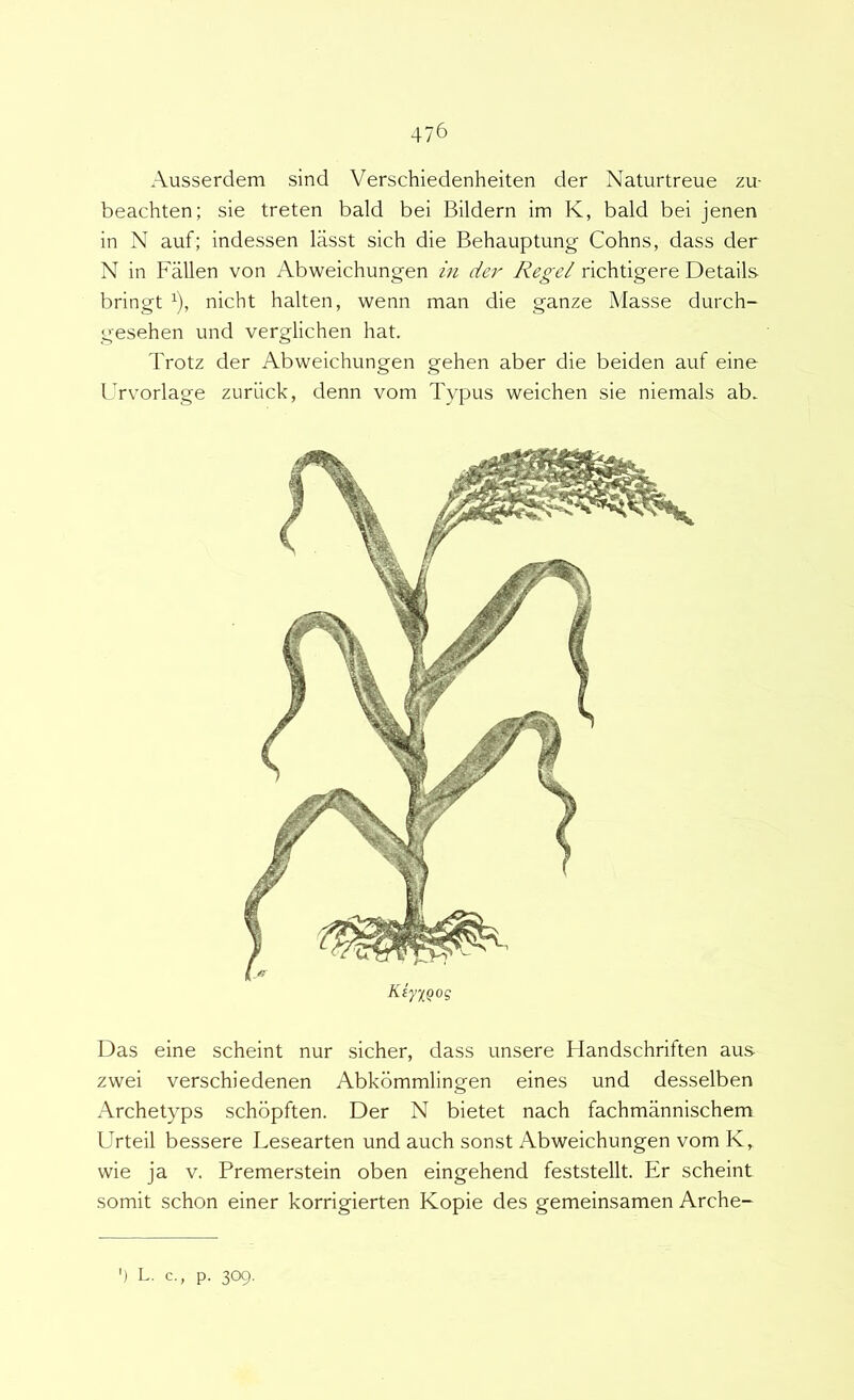 Ausserdem sind Verschiedenheiten der Naturtreue zu- beachten; sie treten bald bei Bildern im K, bald bei jenen in N auf; indessen lasst sich die Behauptimg Cohns, dass der N in Fallen von Abweichungen in dej' Regel richtigere Details bringt ^), nicht halten, wenn man die ganze Masse durch- gesehen imd verglichen hat. Trotz der Abweichungen gehen aber die beiden auf eine Urv^orlage zurlick, denn vom Typus weichen sie niemals ab. KiyxQog Das eine scheint nur sicher, dass unsere Handschriften aus- zwei verschiedenen Abkommlingen eines und desselben Archetyps schopften. Der N bietet nach fachmannischem Urteil bessere Lesearten und auch sonst Abweichungen vom K, wie ja V. Premerstein oben eingehend feststellt. Er scheint somit schon einer korrigierten Kopie des gemeinsamen Arche- ') L. c., p. 309.