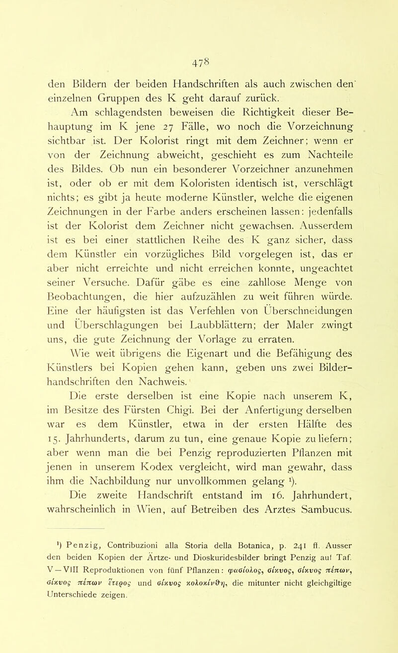 den Bildern der beiden Handschriften ais auch zwischen den einzelnen Gruppen des K geht darauf zuriick. Am schlagendsten beweisen die Richtigkeit dieser Be- hauptung im K jene 27 Falle, wo noch die Vorzeichnung sichtbar ist. Der Kolorist ringt mit dem Zeichner; wenn er von der Zeichnung abweicht, geschieht es zum Nachteile des Bildes. Ob nun ein besonderer Vorzeichner anzunehmen ist, oder ob er mit dem Koloristen identisch ist, verschlagt nichts; es gibt ja heute moderne Kiinstler, welche die eigenen Zeichnungen in der Farbe anders erscheinen lassen: jedenfalls ist der Kolorist dem Zeichner nicht gewachsen. Ausserdem ist es bei einer stattlichen Reihe des K ganz sicher, dass dem Kiinstler ein vorziigliches Bild vorgelegen ist, das er aber nicht erreichte und nicht erreichen konnte, ungeachtet seiner Versuche. Dafiir giibe es eine zahllose Menge von Beobachtungen, die hier aufzuzahlen zii weit fiihren wiirde. Eine der haufigsten ist das Verfehlen von Uberschneidungen und Uberschlagungen bei Laubblattern; der Maler zwingt uns, die gute Zeichnung der Vorlage zu erraten. Whe weit iibrigens die Eigenart und die Befahigung des Kunstlers bei Kopien gehen kann, geben uns zwei Bilder- handschriften den Nachweis. Die erste derselben ist eine Kopie nach unserem K, im Besitze des Fiirsten Chigi. Bei der Anfertigung derselben war es dem Kiinstler, etwa in der ersten Halfte des 15. Jahrhunderts, darum zu tun, eine genaue Kopie zuliefern; aber wenn man die bei Penzig reproduzierten Pflanzen mit jenen in unserem Kodex vergleicht, wird man gewahr, dass ihm die Nachbildung nur unvollkommen gelang ^). Die zweite Ilandschrift entstand im 16. Jahrhundert, wahrscheinlich in Wien, auf Betreiben des Arztes Sambucus. ’) Penzig, Contribuzioni alia Storia della Botanica, p. 241 ft. Ausser den beiden Kopien der Artze- und Dioskuridesbilder bringt Penzig aut Taf. V —VIII Reproduktionen von fiinf Pflanzen: (paoiolog, GiKvog, Ginvog niiuov, GLKvog TtETtcov 'heQog und oinvog Koloniv&tj, die mitunter nicht gleichgiltige Unterschiede zeigen.