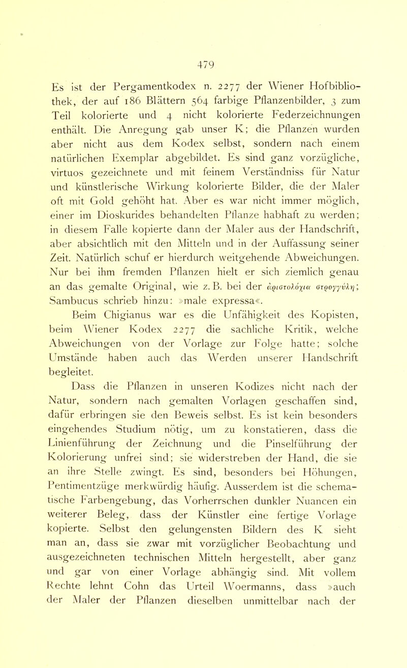 Es ist der Pergamentkodex n. 2277 der Wiener Hofbiblio- thek, der auf 186 Blattern 564 farbige Pflanzenbilder, 3 zum Teii kolorierte und 4 nicht kolorierte Federzeichnungen enthalt. Die Anregung gab unser K; die Pflanzen wurden aber nicht aus dem Kodex selbst, sondern nach einem naturlichen Exemplar abgebildet. Es sind ganz vorzugliche, virtuos gezeichnete und mit feinem Verstandniss fiir Natur und kiinstlerische Wirkung kolorierte Bilder, die der Maler oft mit Gold gehoht hat. Aber es war nicht immer mbglich, einer im Dioskurides behandelten Ptlanze habhaft zu werden; in diesem Falle kopierte dann der Maler aus der Handschrift, aber absichtlich mit den Mitteln und in der Auffassung seiner Zeit. Natiirlich schuf er hierdurch weitgehende Abweichungen. Nur bei ihm fremden Pflanzen hielt er sich ziemlich genau an das gemalte Original, wie z. B. bei der ccQiozoloxta aTQoyyvhf, Sambucus schrieb hinzu: »male expressa«. Beim Chigianus war es die Unfahigkeit des Kopisten, beim Whener Kodex 2277 die sachliche Kritik, welche Abweichungen von der Vorlage zur Folge hatte; solche Umstiinde haben auch das AVerden unserer Handschrift begleitet. Idass die Pflanzen in unseren Kodizes nicht nach der Natur, sondern nach gemalten Vorlagen geschaffen sind, dafiir erbringen sie den Beweis selbst. Es ist kein besonders eingehendes Studium nbtig, um zu konstatieren, dass die Linienfiihrung der Zeichnung und die Pinselfiihrung der Kolorierung unfrei sind; sie widerstreben der Hand, die sie an ihre Stelle zwingt. Es sind, besonders bei llbhungen, Pentimentziige merkwiirdig haufig. Ausserdem ist die schema- tische Earbengebung, das Vorherrschen dunkler Nuancen ein weiterer Beleg, dass der Kiinstler eine fertige Vorlage kopierte. Selbst den gelungensten Bildern des K sieht man an, dass sie zwar mit vorziiglicher Beobachtung und ausgezeichneten technischen Mitteln hergestellt, aber ganz und gar von einer Vorlage abhiingig sind. Mit vollem Kechte lehnt Cohn das Urteil Woermanns, dass »auch der Maler der Pflanzen dieselben unmittelbar nach der