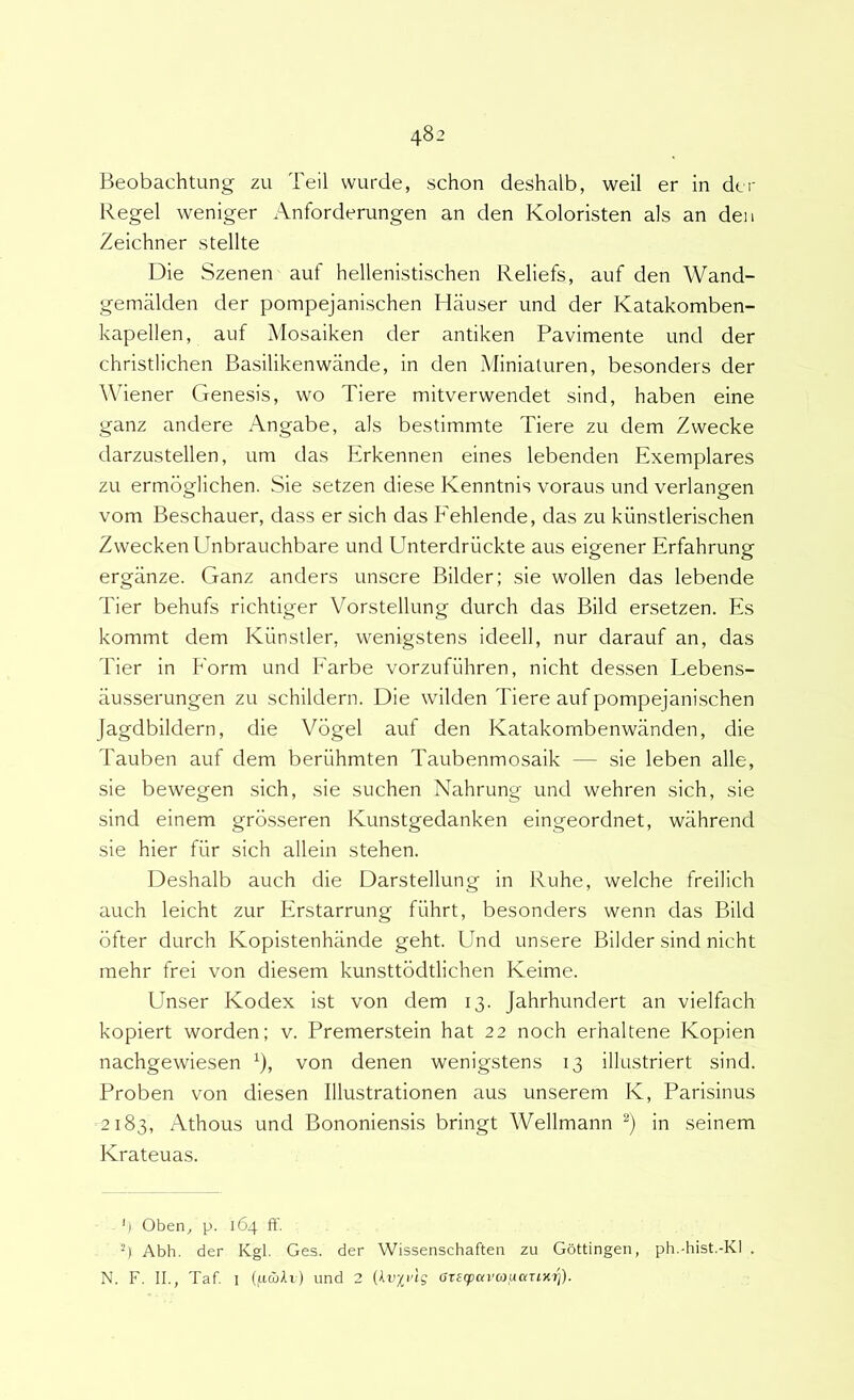 Beobachtung zu Teii vvurde, schon deshalb, weil er in der Regel weniger Anforderungen an den Koloristen ais an den Zeichner stellte Die Szenen auf hellenistischen Reliefs, auf den Wand- gemaklen der pompejanischen Hiiuser und der Katakomben- kapellen, auf Mosaiken der antiken Pavimente und der christlichen Basilikenwiinde, in den Miniaturen, besonders der Wiener Genesis, wo Tiere mitverwendet sind, haben eine ganz andere Angabe, ais bestimmte Tiere zii dem Zvvecke darzustellen, um das Erkennen eines lebenden Exemplares zu ermoglichen. Sie setzen diese Kenntnis voraus und verlangen vom Beschauer, dass er sich das Fehlende, das zu kunstlerischen ZvveckenUnbrauchbare und Unterdriickte aus eigener Erfahrung ergiinze. Ganz anders unsere Bilder; sie wollen das lebende Tier behufs richtiger Vorstellung durch das Bild ersetzen. Es kommt dem Kiinstler, wenigstens ideell, nur darauf an, das Tier in Eorm und PArbe vorzufiihren, nicht dessen Lebens- iiusserungen zu schildern. Die wilden Tiere auf pompejanischen Jagdbildern, die Vogel auf den Katakornbenwanden, die Tauben auf dem beriihmten Taubenmosaik — sie leben alie, sie bewegen sich, sie suchen Nahrung und wehren sich, sie sind einem grosseren Kunstgedanken eingeordnet, wahrend sie hier fiir sich allein stehen. Deshalb auch die Darstellung in Ruhe, welche freilich auch leicht zur Erstarrung fiihrt, besonders wenn das Bild ofter durch Kopistenhiinde geht. Und unsere Bilder sind nicht mehr frei von diesem kunsttbdtlichen Keime. Unser Kodex ist von dem 13. Jahrhundert an vielfach kopiert worden; v. Premerstein hat 22 noch erhaltene Kopien nachgewiesen ^), von denen wenigstens 13 illustriert sind. Proben von diesen Illustrationen aus unserem K, Parisinus 2183, Athous und Bononiensis bringt Wellmann in seinem Krateuas. ') Oben^ p. 164 ff. Abh. der Kgl. Ges. der Wissenschaften zu Gottingen, ph.-hist.-Kl . N. F. II., Taf. I (uwti) und 2 (tu/pug atecpavaaariKi]).