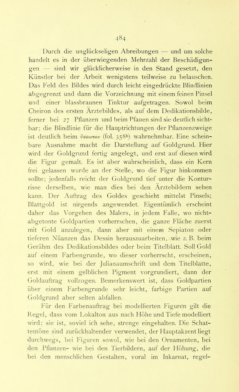 4§4 Durch die ungliickseligen Abreibungen — und um solche handelt es in der iiberwiegenden Mehrzahl der Beschadigun- gen — sind wir gliicklicherweise in den Stand gesetzt, den Kiinstler bei der Arbeit wenigstens teilweise zu belauschen. Das Feld des Bildes wird durch leicht eingedriickte Blindlinien abgegrenzt und dann die Vorzeichnung mit einem feinen Pinsel und einer blassbraunen Tinktur aufgetragen. Sowol beim Cheiron des ersten Arztebildes, ais auf dem Dedikationsbilde, ferner bei 27 Pflanzen und beim Pfauen sind sie deutlich sicht- bar; die Blindlinie fiir die Hauptrichtungen der Pflanzenzweige ist deutlich beim vaawnov (fol. 358*5) wahrnehmbar. Eine schein- bare Ausnahme macht die Darstellung auf Goldgrund. Hier wird der Goldgrund fertig angelegt, und erst auf diesen wird die Figur gemalt. Es ist aber wahrscheinlich, dass ein Kern frei gelassen wurde an der Stelle, wo die Figur hinkommen solite; jedenfalls reicht der Goldgrund tief unter die Kontur- risse derselben, wie man dies bei den Arztebildern sehen kann. Der Auftrag des Goldes geschieht mittelst Pinsels; Blattgold ist nirgends angewendet. Eigentumlich erscheint daher das Vorgehen des Malers, in jedem Falle, wo nicht- abgetonte Goldpartien vorherrschen, die ganze Flache zuerst mit Gold anzulegen, dann aber mit einem Sepiaton oder tieferen Nuanzen das Dessin herauszuarbeiten, wie z. B. beim Gerahm des Dedikationsbildes oder beim Titelblatt. Soli Gold auf einem Farbengrunde, wo dieser vorherrscht, erscheinen, so wird, wie bei der Julianaumschrift und dem Titelblatte, erst mit einem gelblichen Pigment vorgrundiert, dann der Goldauftrag vollzogen. Bemerkenswert ist, dass Goldpartien iiber einem Farbengrunde sehr leicht, farbige Partien auf Goldgrund aber selten abfallen. Fiir den Farbenauftrag bei modellierten Figuren gilt die Regel, dass vom Lokalton aus nach Hdhe und Tiefe modelliert wird; sie ist, soviel ich sehe, strenge eingehalten. Die Schat- tentdne sind zuriickhaltender verwendet, der Hauptakzent liegt durchwegs, bei Figuren sowol, wie bei den Ornamenten, bei den Pflanzen- wie bei den Tierbildern, auf der Hdhung, die bei den menschlichen Gestalten, voral im Inkarnat, regel-