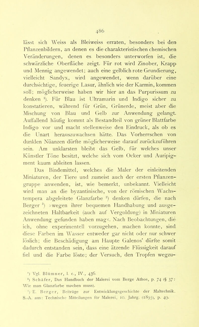 lasst sich Weiss ais Bleiweiss erraten, besonders bei den Pflanzenbildern, an denen es die charakteristischen chemischen Veranderungen, denen es besonders unterworfen ist, die schwiirzliche Oberflache zeigt. Fiir rot wird Zinober, Krapp und Mennig angewendet; auch eine gelblich rote Grundierung, vielleicht Sandyx, wird angewendet, wenn dariiber eine durchsichtige, feuerige Lasur, ahnlich wie der Karmin, kommen soli; mbglicherweise haben wir hier an das Purpurissum zu denken F Fiir Blau ist Ultramarin und Indigo sicher zu konstatieren, wahrend fiir Griin, Griinerde, meist aber die Mischung von Blau und Gelb zur Anwendung gelangt. Auffallend haufig kommt ais Bestandteil von griiner Blattfarbe Indigo vor und macht stellenweise den Eindruck, ais ob es die Unart herauszuwachsen hatte. Das Vorherrschen von dunklen Niianzen diirfte mbglicherweise darauf zuruckzufiihren sein. Am unklarsten bleibt das Gelb, fiir welches unser Kiinstler Tone besitzt, welche sich vom Ocker und Auripig- ment kaum ableiten lassen. Das Bindemittel, welches die Maler der einleitenden Miniaturen, der Tiere und zumeist auch der ersten Pflanzen- gruppe anwenden, ist, wie bemerkt, unbekannt. Vielleicht wird man an die byzantinische, von der rbmischen Wachs- tempera abgeleitete Glanzfarbe denken durfen, die nach Berger »wegen ihrer bequemen Handhabung und ausge- zeichneten Haltbarkeit (auch auf Vergoldung) in Miniaturen Anwendung gefunden haben mag«. Nach Beobachtungen, die ich, ohne experimentell vorzugehen, machen konnte, sind diese Farben im AWsser entweder gar nicht oder nur schwer Ibslich; die Beschadigung am Haupte Galenos’ diirfte somit dadurch entstanden sein, dass eine atzende Fliissigkeit darauf fiel und die Farbe Ibste; der Versuch, den Tropfen wegzu- ') Vgl. Bltlmner, 1. c., IV., 436. ■4 Schafer, Das Handbuch der Malerei vom Berge Athos, p. 74 (§ 37 r Wie man Glanzfarbe machen muss). E. Berger, Beitrage zur Entwicklungsgeschichte der Maltechnik., S.-A. aus: Technischc Mitteilungen fiir Malerei, lO. Jahrg. (1893I; P- 49-