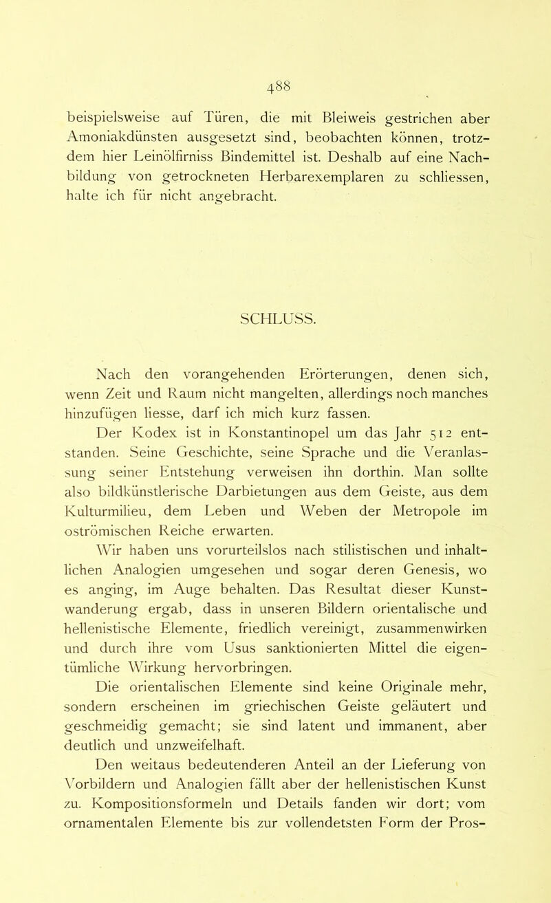 beispielsweise auf Tiiren, die mit Bleiweis gestrichen aber Amoniakdunsten ausgesetzt sind, beobachten kbnnen, trotz- dem hier Leinolfirniss Bindemittel ist. Deshalb auf eine Nach- bildung von getrockneten Herbarexemplaren zu schliessen, halte ich fiir nicht angebracht. SCHLUSS. Nach den vorangehenden Erorterungen, denen sich, wenn Zeit und Raum nicht mangelten, allerdings noch manches hinzufugen liesse, darf ich mich kurz fassen. Der Ivodex ist in Konstantinopel um das Jahr 512 ent- standen. Seine Geschichte, seine Sprache und die Veranlas- sung seiner Entstehung verweisen ihn dorthin. Man solite also bildkunstlerische Darbietungen aus dem Geiste, aus dem Kulturmilieu, dem Leben und Weben der Metropole im ostrbmischen Reiche erwarten. Wir haben uns vorurteilslos nach stilistischen und inhalt- lichen Analogien umgesehen und sogar deren Genesis, wo es anging, im Auge behalten. Das Resultat dieser Kunst- wanderung ergab, dass in unseren Bildern orientalische und hellenistische Elemente, friedlich vereinigt, zusammenwirken und durch ihre vom Usus sanktionierten Mittel die eigen- tiimliche Wirkung hervorbringen. Die orientalischen Elemente sind keine Originale mehr, sondern erscheinen im griechischen Geiste gelautert und geschmeidig gemacht; sie sind latent und immanent, aber deutlich und unzweifelhaft. Den weitaus bedeutenderen Anteii an der Lieferung von Vorbildern und Analogien fallt aber der hellenistischen Kunst zu. Kompositionsformeln und Details fanden wir dort; vom ornamentalen Elemente bis zur vollendetsten Eorm der Bros-