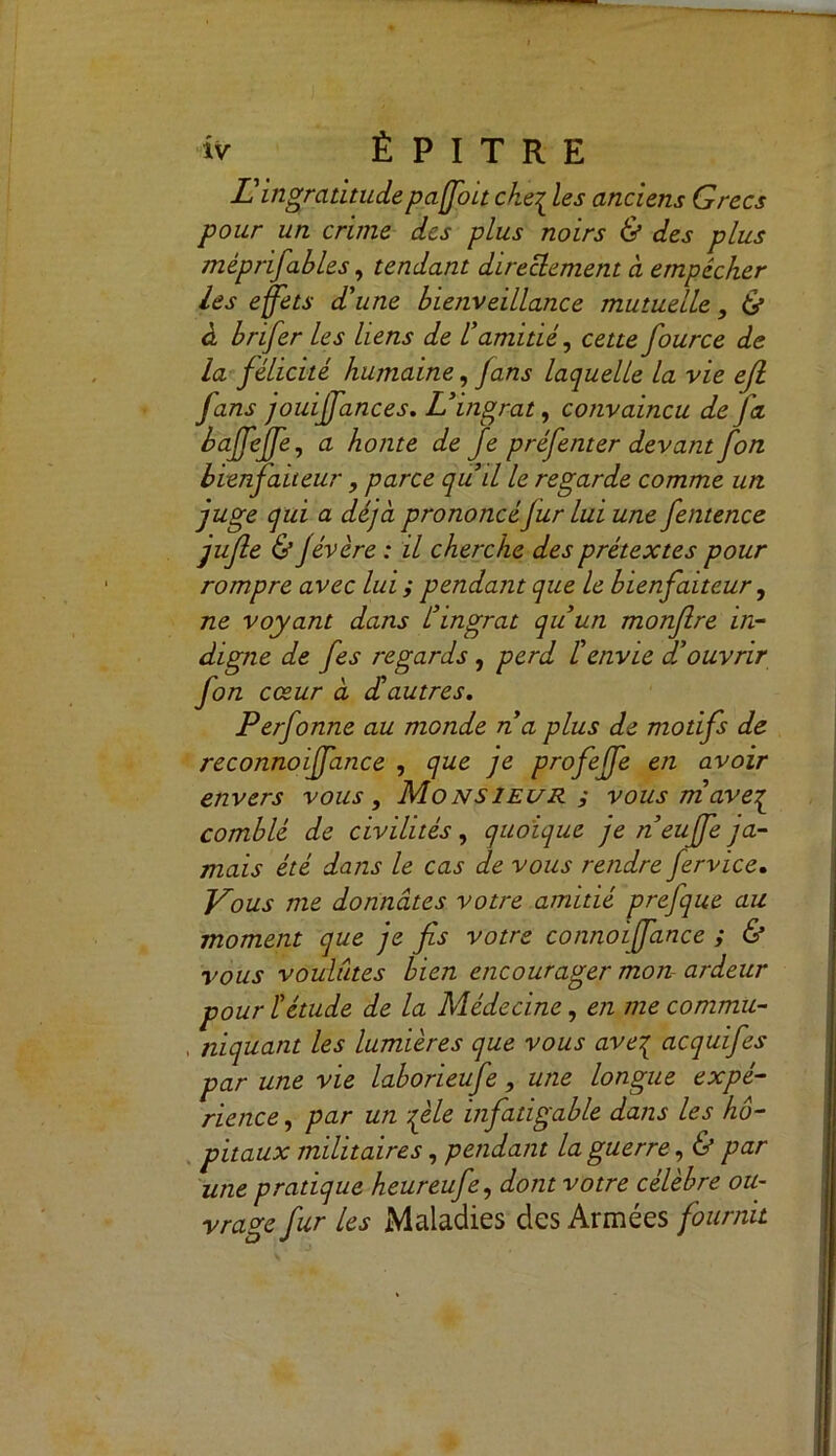 U ingratitude paffoit che£ les anciens Grecs pour un crime des plus noirs & des plus méprisables, tendant directement à empêcher les effets d'une bienveillance mutuelle, & à brifer les liens de l'amitié, cette fource de la félicité hujnaine, fans laquelle la vie efl fans jouiffances. L'ingrat, convaincu de Ja baffeffe, a honte de Je préfenter devant fon bienfaiteur, parce quil le regarde comme un juge qui a déjà prononcéfur lui une fentence jufle & Jévère : il cherche des prétextes pour rompre avec lui; pendant que le bienfaiteur, ne voyant dans L'ingrat qu'un monflre in- digne de fes regards , perd l'envie douvrir fon cœur à d'autres. Perfonne au monde n a plus de motifs de reconnoiffance , que je profeffe en avoir envers vous. Monsieur ; vous mave^ comblé de civilités, quoique je n’euffe ja- mais été dans le cas de vous rendre fervice. Vous me donnâtes votre amitié prefque au moment que je fis votre connoiffance ; & vous voulûtes bien encourager mon ardeur pour l'étude de la Médecine, en me commit- , niquant les lumières que vous ave% acquifes par une vie laborieufe, une longue expé- rience, par un file infatigable dans les hô- pitaux militaires, pendant la guerre, & par une pratique heureufe, dont votre célèbre ou- vrave fur les Maladies des Armées fournit O J
